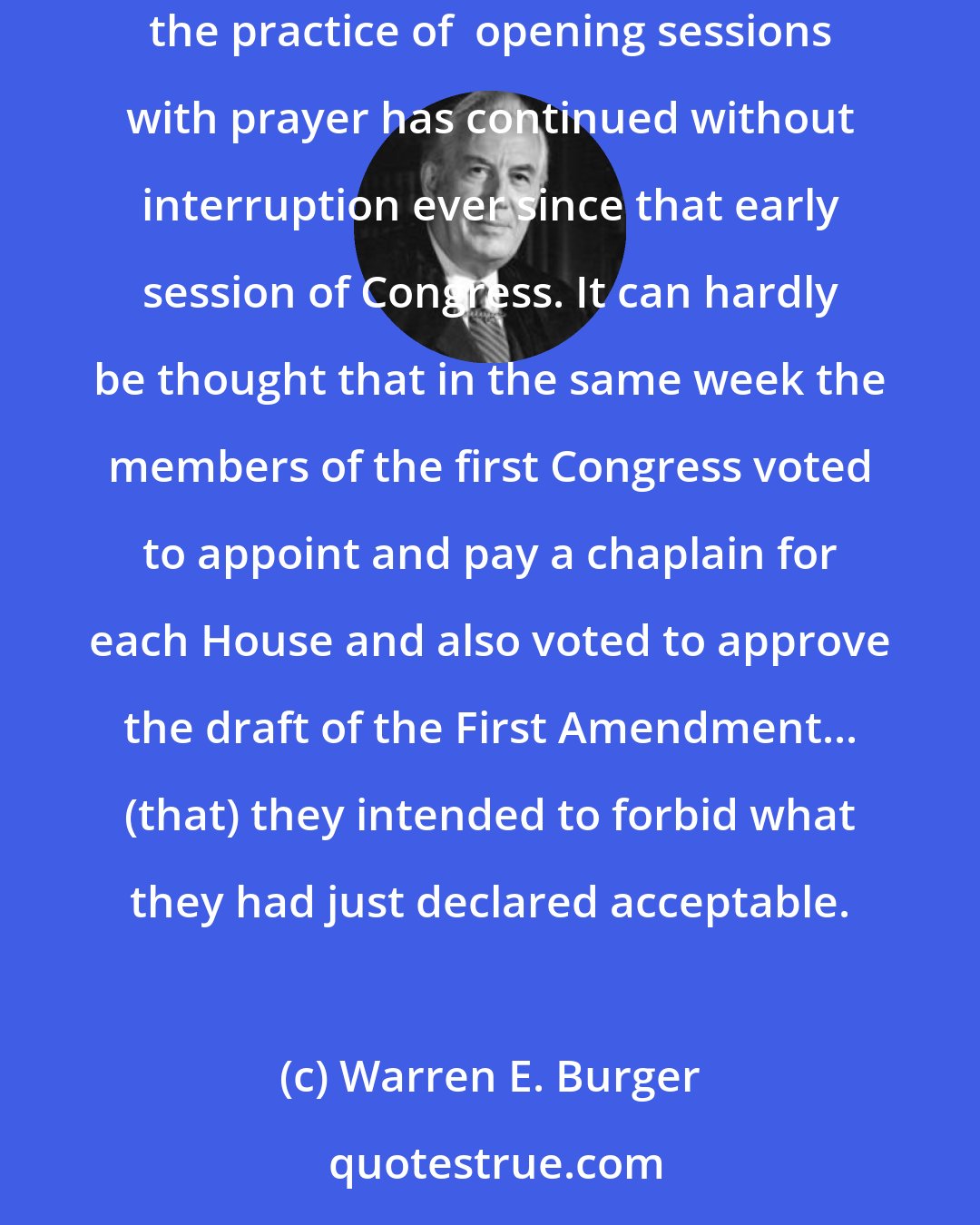 Warren E. Burger: The men who wrote the First Amendment religion clause did not view paid legislative chaplains and opening prayers as a violation of that amendment... the practice of  opening sessions with prayer has continued without interruption ever since that early session of Congress. It can hardly be thought that in the same week the members of the first Congress voted to appoint and pay a chaplain for each House and also voted to approve the draft of the First Amendment... (that) they intended to forbid what they had just declared acceptable.