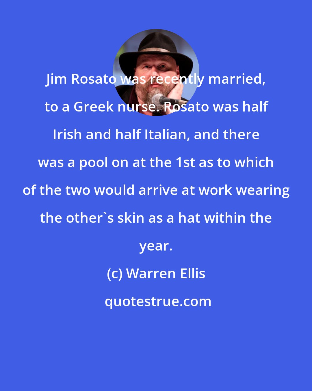 Warren Ellis: Jim Rosato was recently married, to a Greek nurse. Rosato was half Irish and half Italian, and there was a pool on at the 1st as to which of the two would arrive at work wearing the other's skin as a hat within the year.
