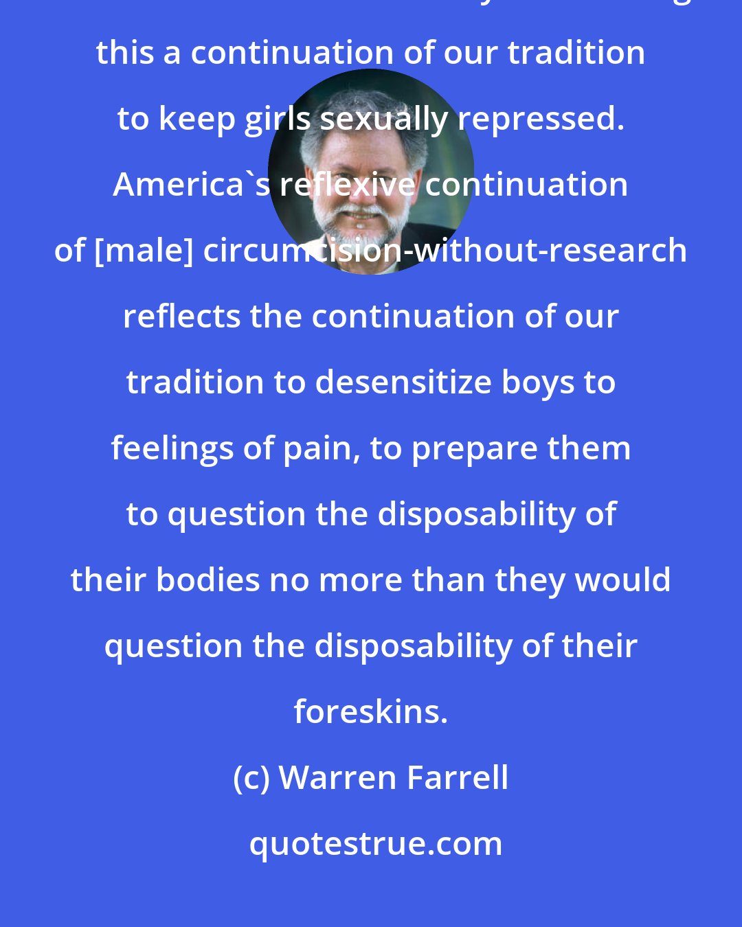 Warren Farrell: Were we to still be circumcising the hood of the female clitoris, we would not have difficulty considering this a continuation of our tradition to keep girls sexually repressed. America's reflexive continuation of [male] circumcision-without-research reflects the continuation of our tradition to desensitize boys to feelings of pain, to prepare them to question the disposability of their bodies no more than they would question the disposability of their foreskins.