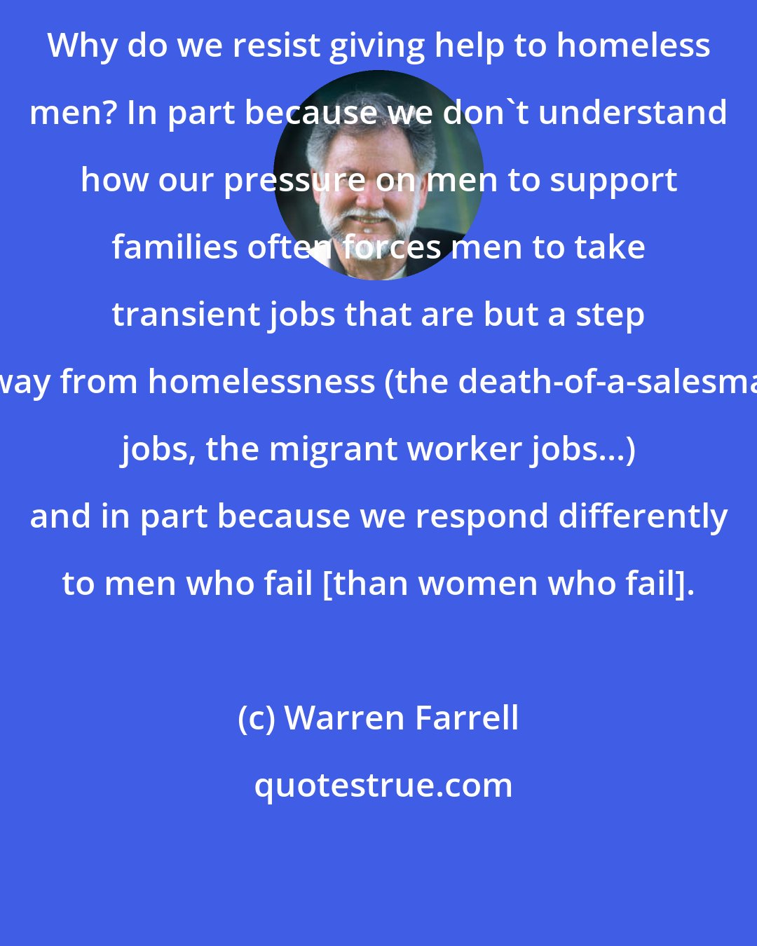 Warren Farrell: Why do we resist giving help to homeless men? In part because we don't understand how our pressure on men to support families often forces men to take transient jobs that are but a step away from homelessness (the death-of-a-salesman jobs, the migrant worker jobs...) and in part because we respond differently to men who fail [than women who fail].