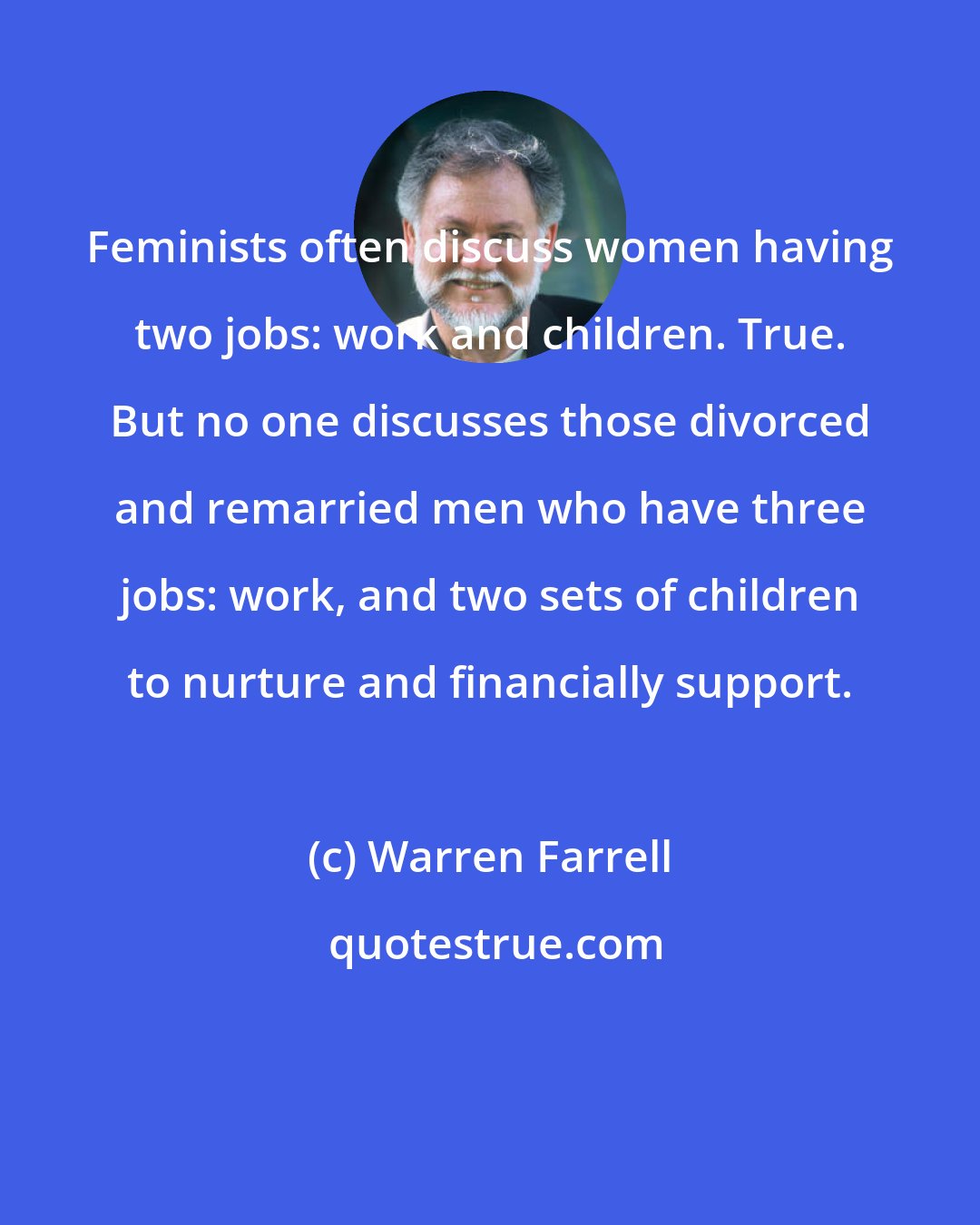Warren Farrell: Feminists often discuss women having two jobs: work and children. True. But no one discusses those divorced and remarried men who have three jobs: work, and two sets of children to nurture and financially support.