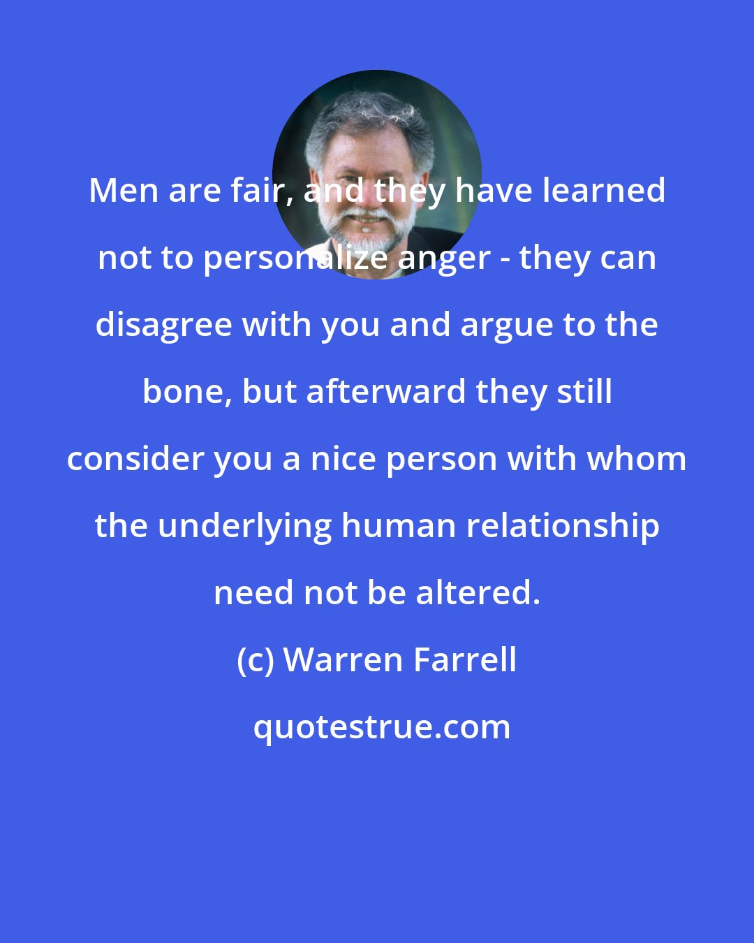 Warren Farrell: Men are fair, and they have learned not to personalize anger - they can disagree with you and argue to the bone, but afterward they still consider you a nice person with whom the underlying human relationship need not be altered.