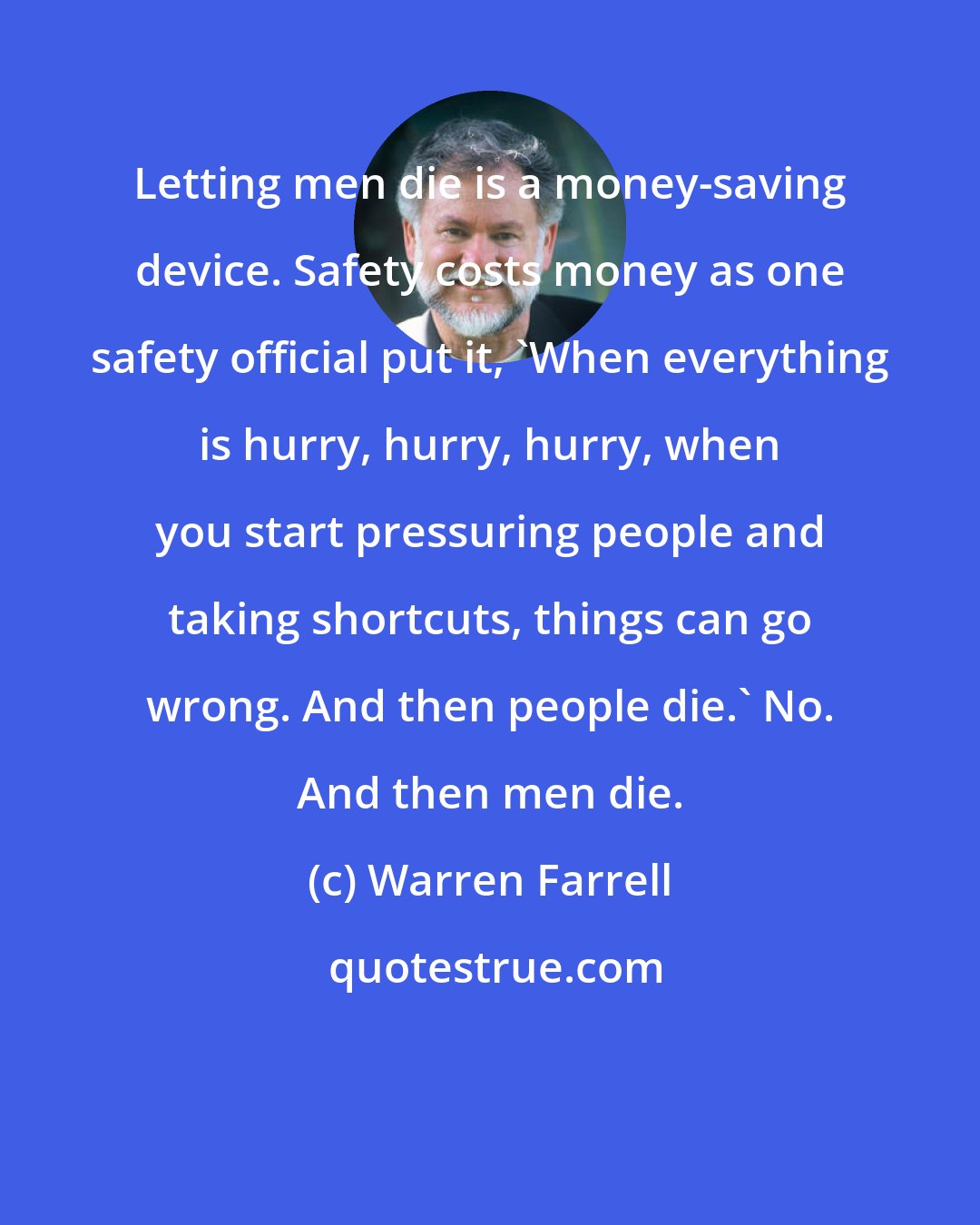Warren Farrell: Letting men die is a money-saving device. Safety costs money as one safety official put it, 'When everything is hurry, hurry, hurry, when you start pressuring people and taking shortcuts, things can go wrong. And then people die.' No. And then men die.