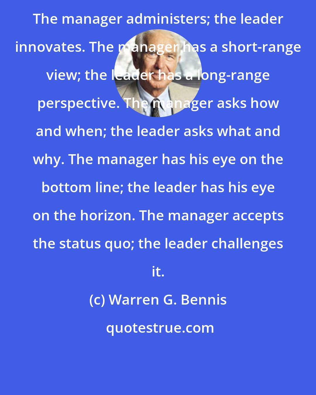 Warren G. Bennis: The manager administers; the leader innovates. The manager has a short-range view; the leader has a long-range perspective. The manager asks how and when; the leader asks what and why. The manager has his eye on the bottom line; the leader has his eye on the horizon. The manager accepts the status quo; the leader challenges it.