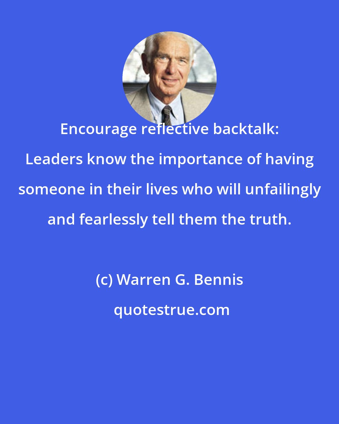 Warren G. Bennis: Encourage reflective backtalk: Leaders know the importance of having someone in their lives who will unfailingly and fearlessly tell them the truth.