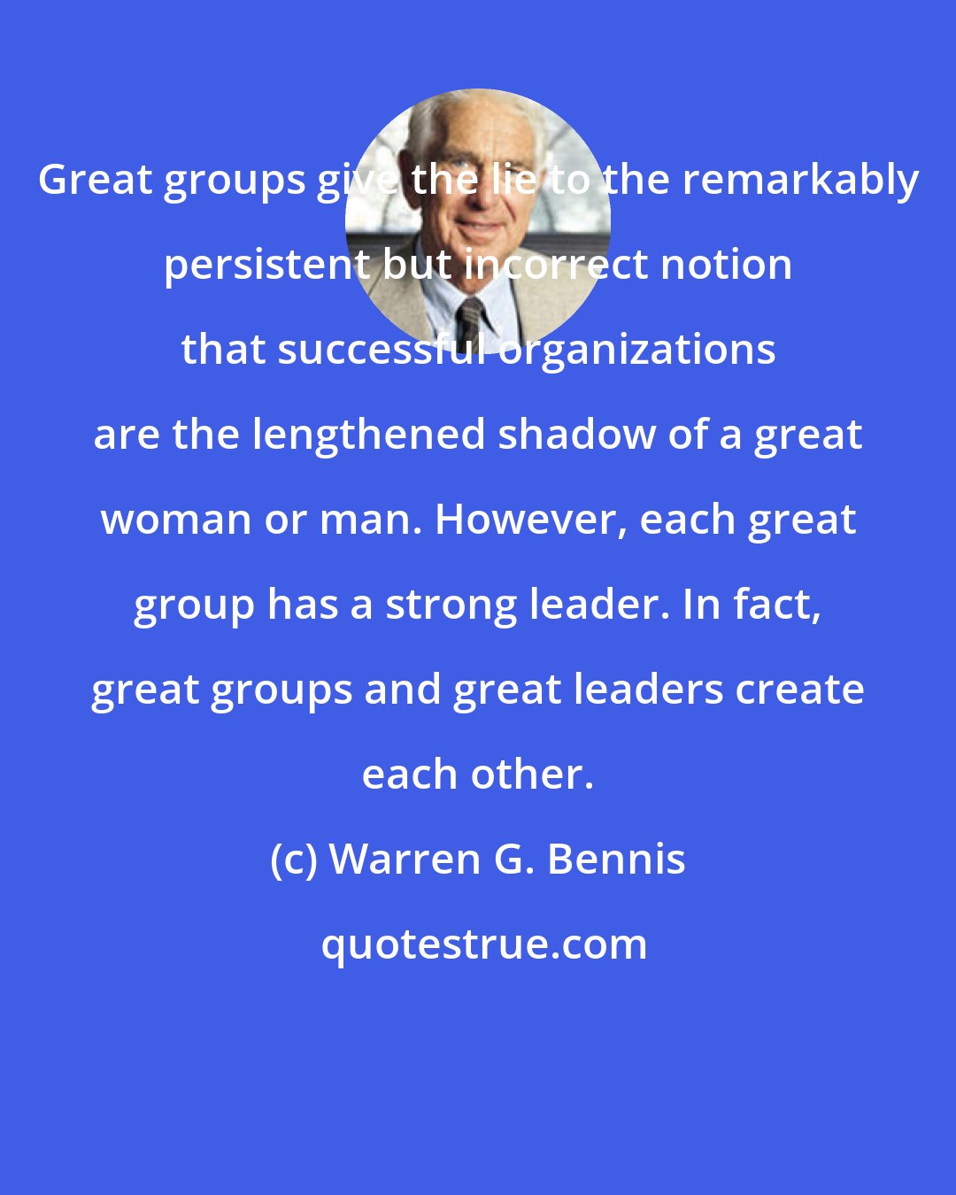Warren G. Bennis: Great groups give the lie to the remarkably persistent but incorrect notion that successful organizations are the lengthened shadow of a great woman or man. However, each great group has a strong leader. In fact, great groups and great leaders create each other.