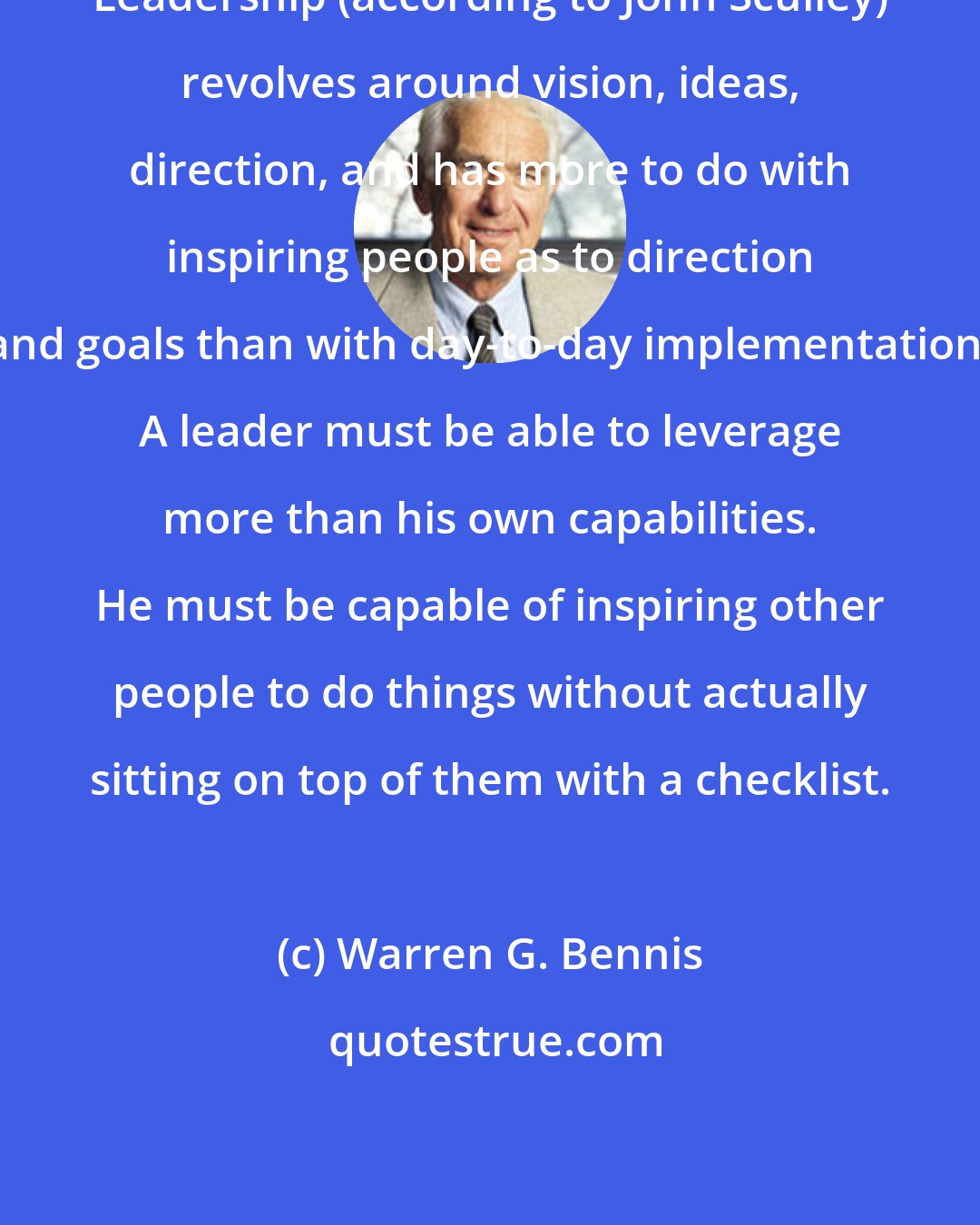 Warren G. Bennis: Leadership (according to John Sculley) revolves around vision, ideas, direction, and has more to do with inspiring people as to direction and goals than with day-to-day implementation. A leader must be able to leverage more than his own capabilities. He must be capable of inspiring other people to do things without actually sitting on top of them with a checklist.