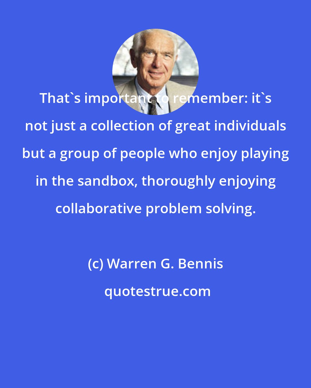 Warren G. Bennis: That's important to remember: it's not just a collection of great individuals but a group of people who enjoy playing in the sandbox, thoroughly enjoying collaborative problem solving.