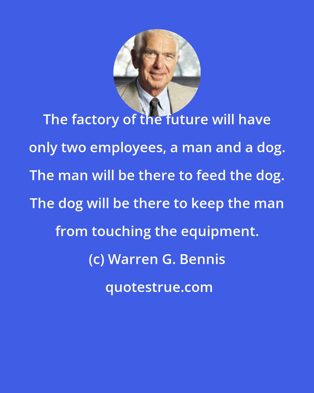 Warren G. Bennis: The factory of the future will have only two employees, a man and a dog. The man will be there to feed the dog. The dog will be there to keep the man from touching the equipment.