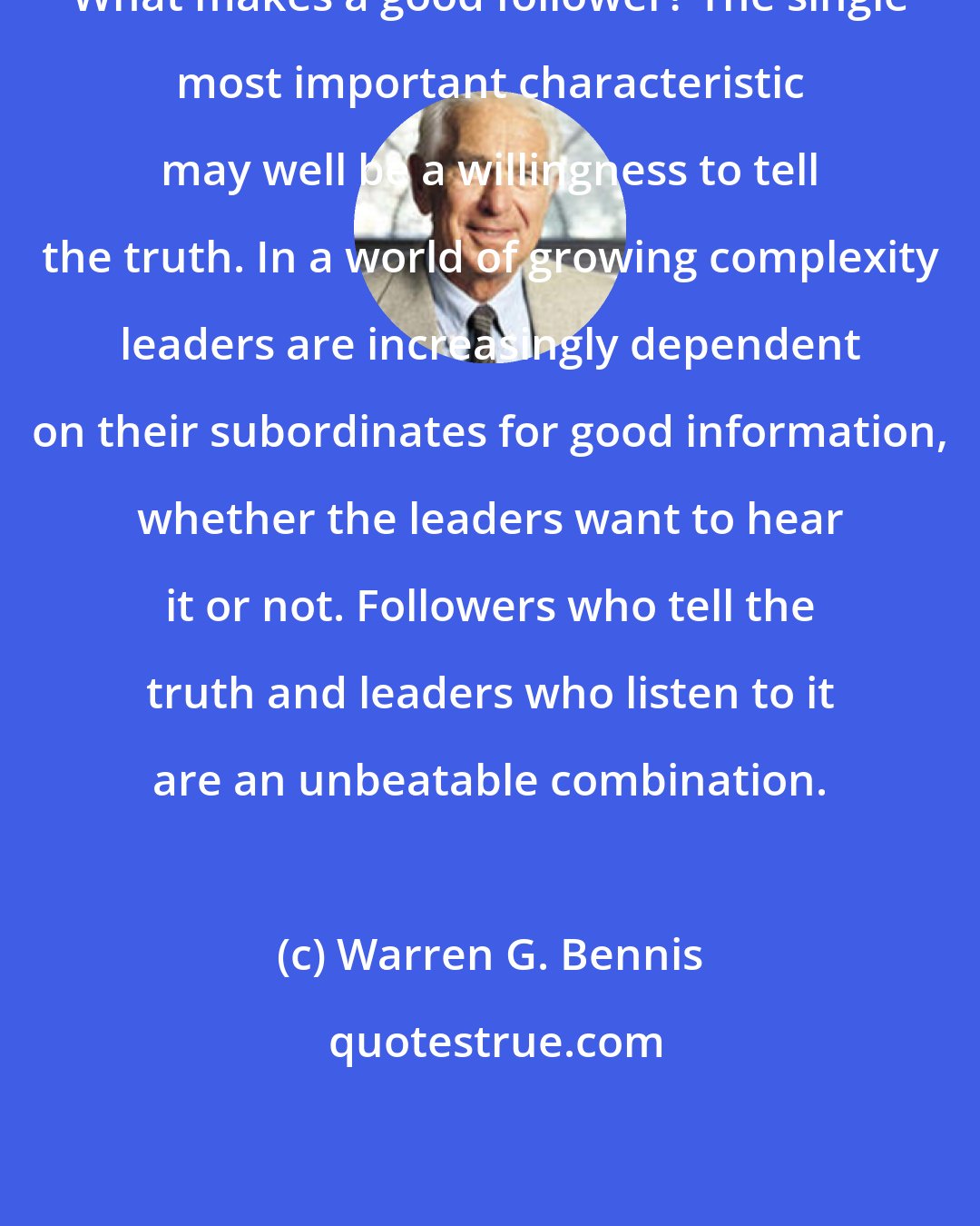 Warren G. Bennis: What makes a good follower? The single most important characteristic may well be a willingness to tell the truth. In a world of growing complexity leaders are increasingly dependent on their subordinates for good information, whether the leaders want to hear it or not. Followers who tell the truth and leaders who listen to it are an unbeatable combination.