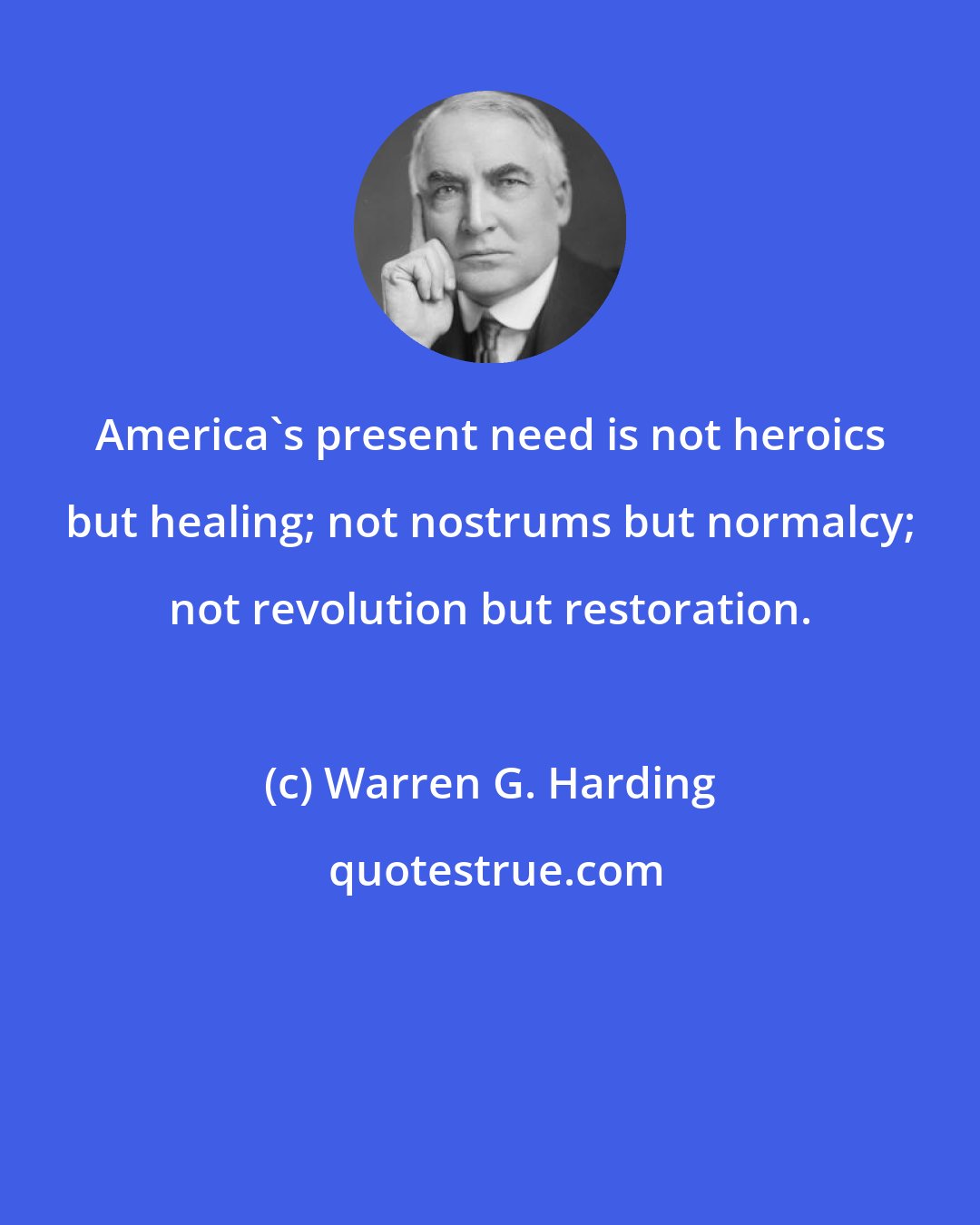 Warren G. Harding: America's present need is not heroics but healing; not nostrums but normalcy; not revolution but restoration.