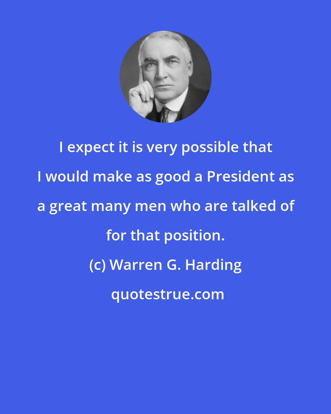 Warren G. Harding: I expect it is very possible that I would make as good a President as a great many men who are talked of for that position.