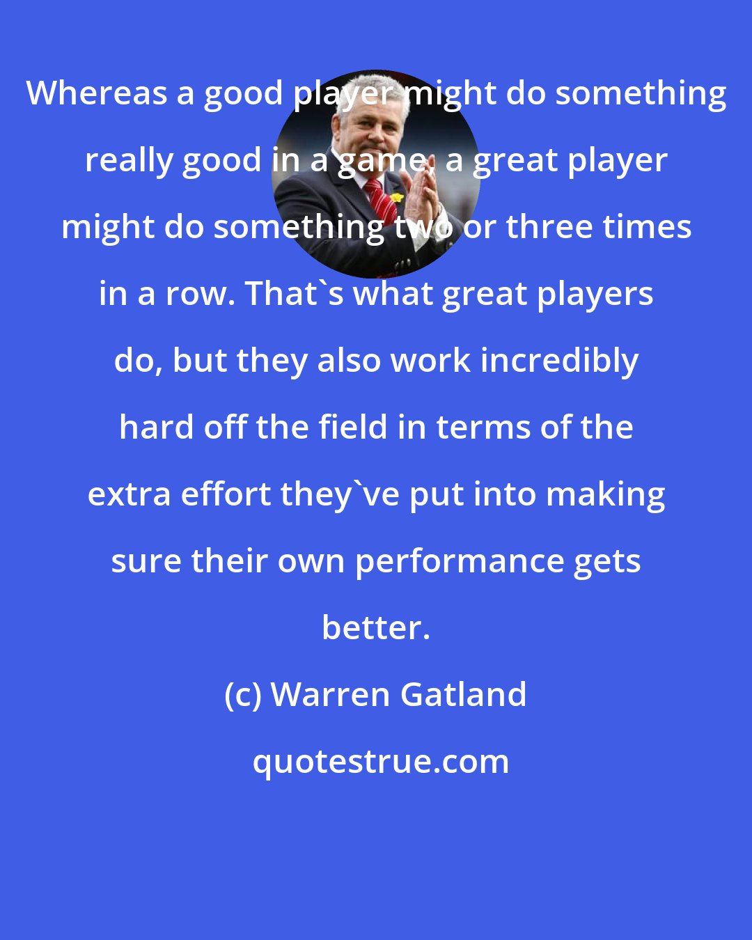Warren Gatland: Whereas a good player might do something really good in a game, a great player might do something two or three times in a row. That's what great players do, but they also work incredibly hard off the field in terms of the extra effort they've put into making sure their own performance gets better.