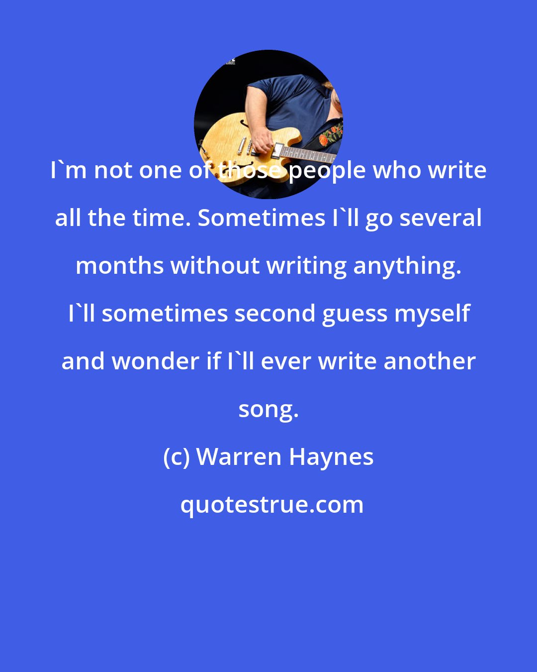 Warren Haynes: I'm not one of those people who write all the time. Sometimes I'll go several months without writing anything. I'll sometimes second guess myself and wonder if I'll ever write another song.
