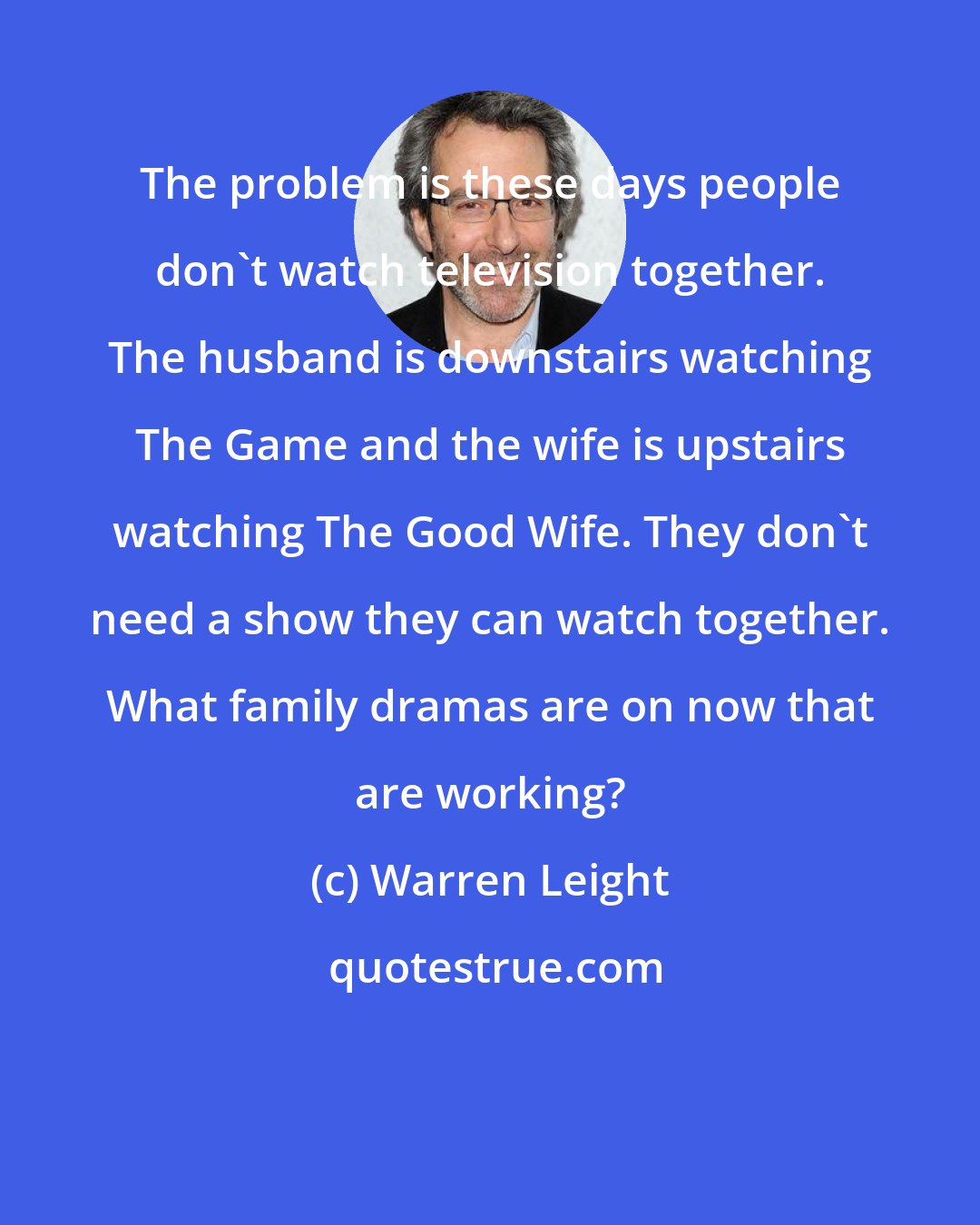 Warren Leight: The problem is these days people don't watch television together. The husband is downstairs watching The Game and the wife is upstairs watching The Good Wife. They don't need a show they can watch together. What family dramas are on now that are working?