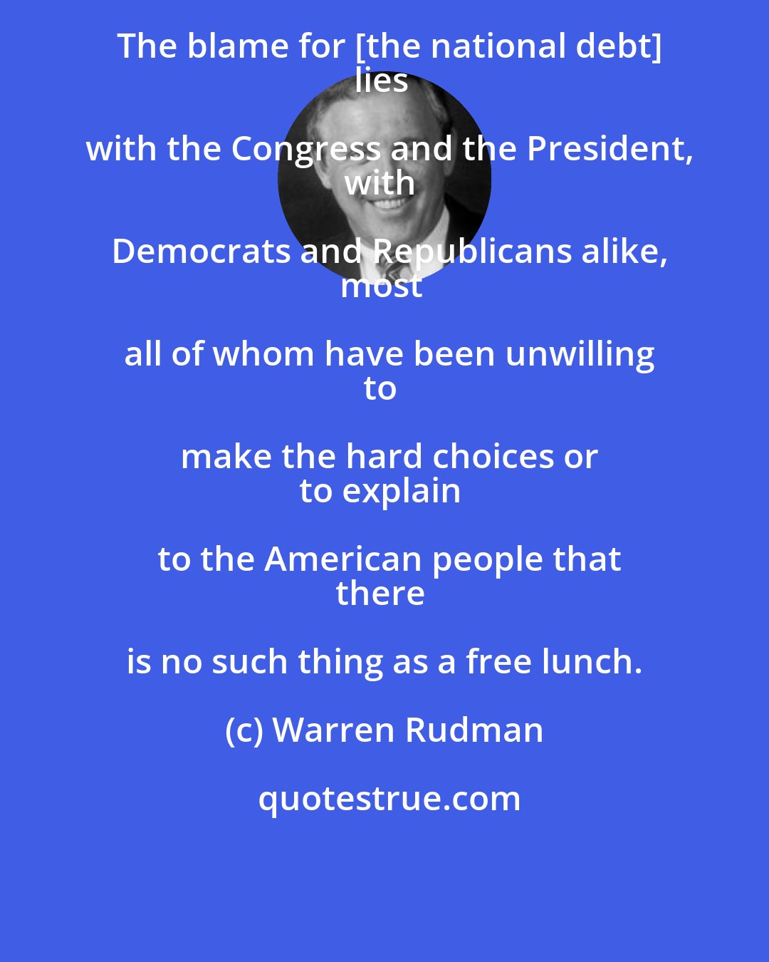 Warren Rudman: The blame for [the national debt]
lies with the Congress and the President,
with Democrats and Republicans alike,
most all of whom have been unwilling
to make the hard choices or
to explain to the American people that
there is no such thing as a free lunch.