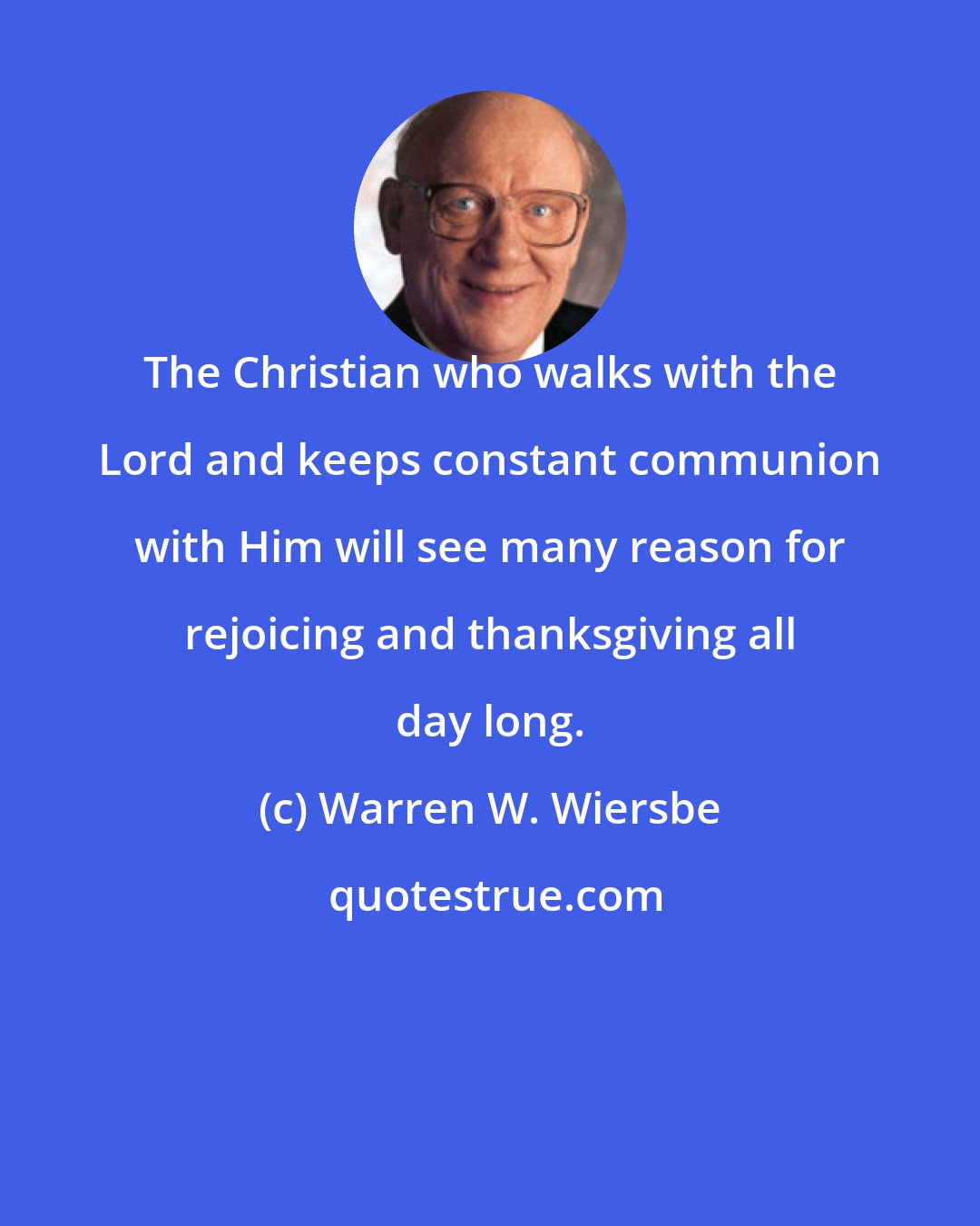 Warren W. Wiersbe: The Christian who walks with the Lord and keeps constant communion with Him will see many reason for rejoicing and thanksgiving all day long.