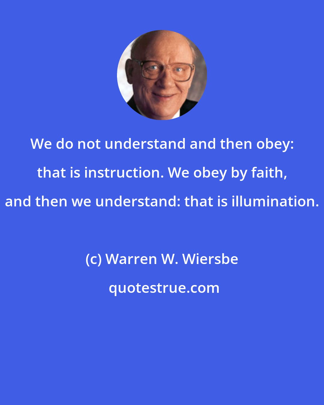 Warren W. Wiersbe: We do not understand and then obey: that is instruction. We obey by faith, and then we understand: that is illumination.