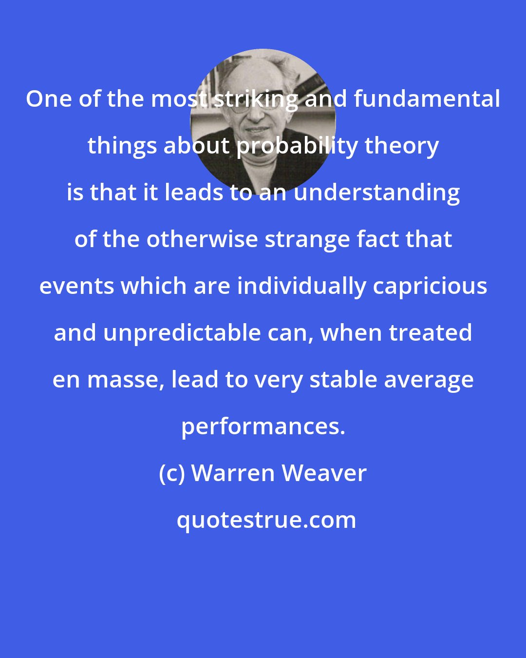 Warren Weaver: One of the most striking and fundamental things about probability theory is that it leads to an understanding of the otherwise strange fact that events which are individually capricious and unpredictable can, when treated en masse, lead to very stable average performances.