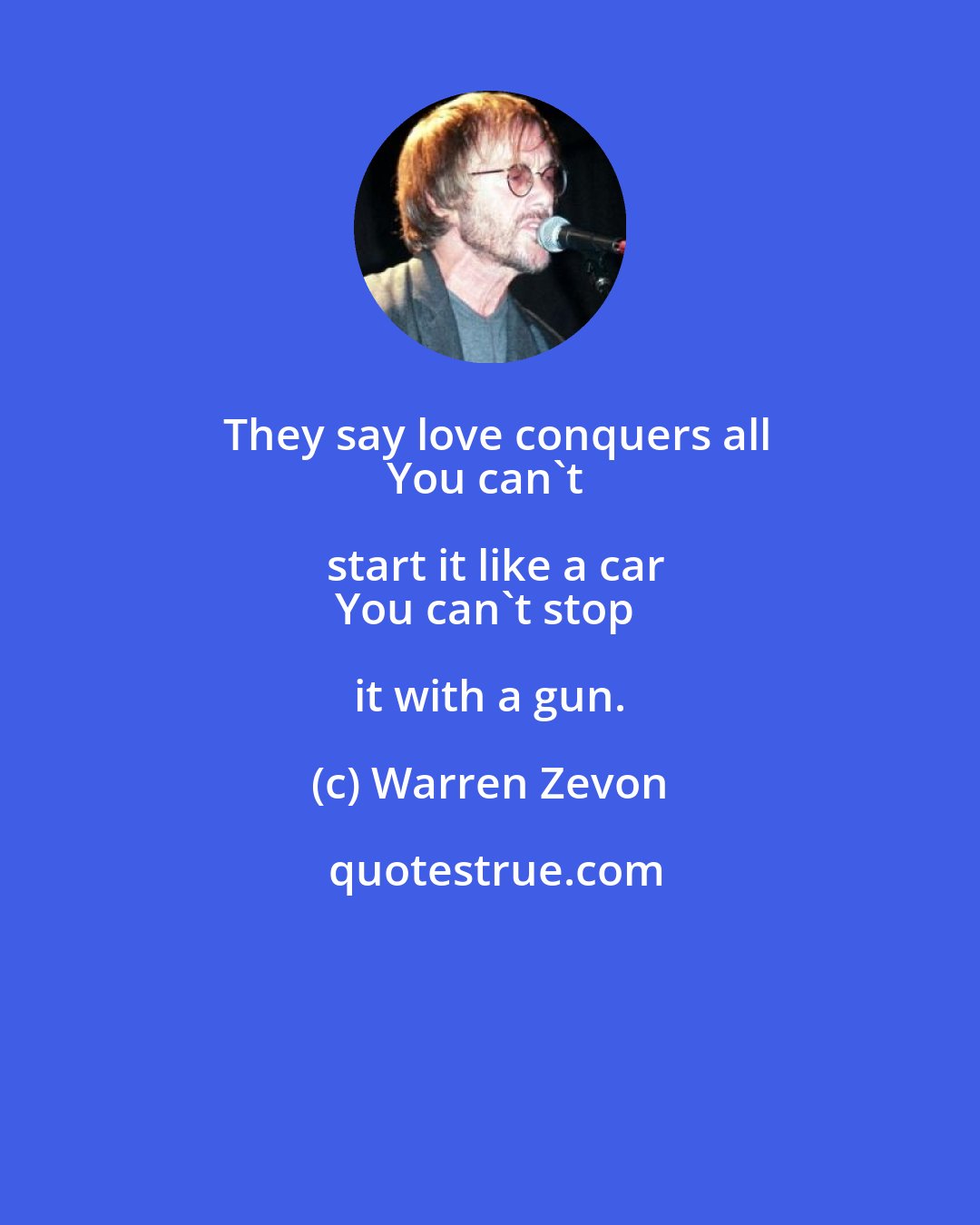 Warren Zevon: They say love conquers all
You can't start it like a car
You can't stop it with a gun.