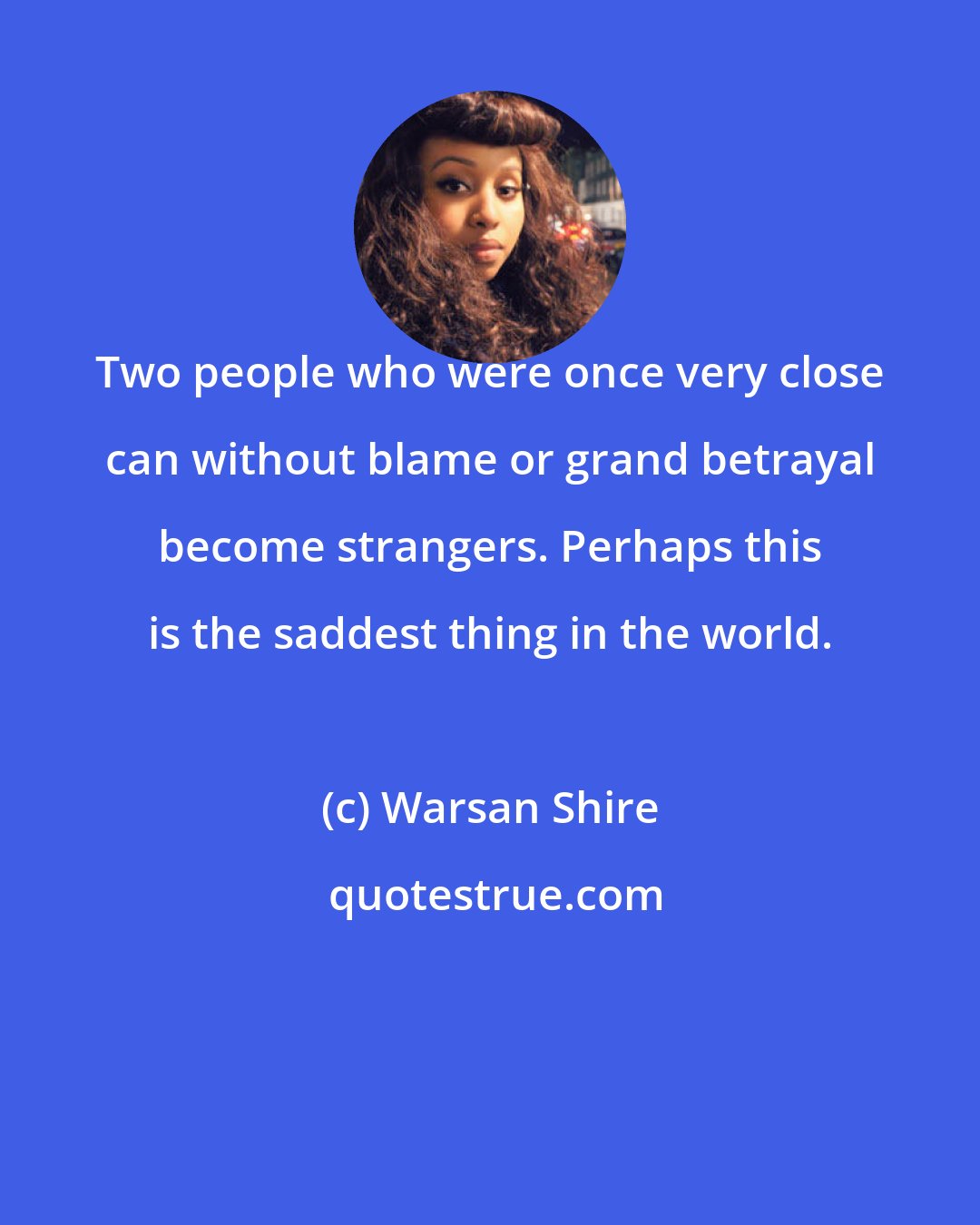 Warsan Shire: Two people who were once very close can without blame or grand betrayal become strangers. Perhaps this is the saddest thing in the world.