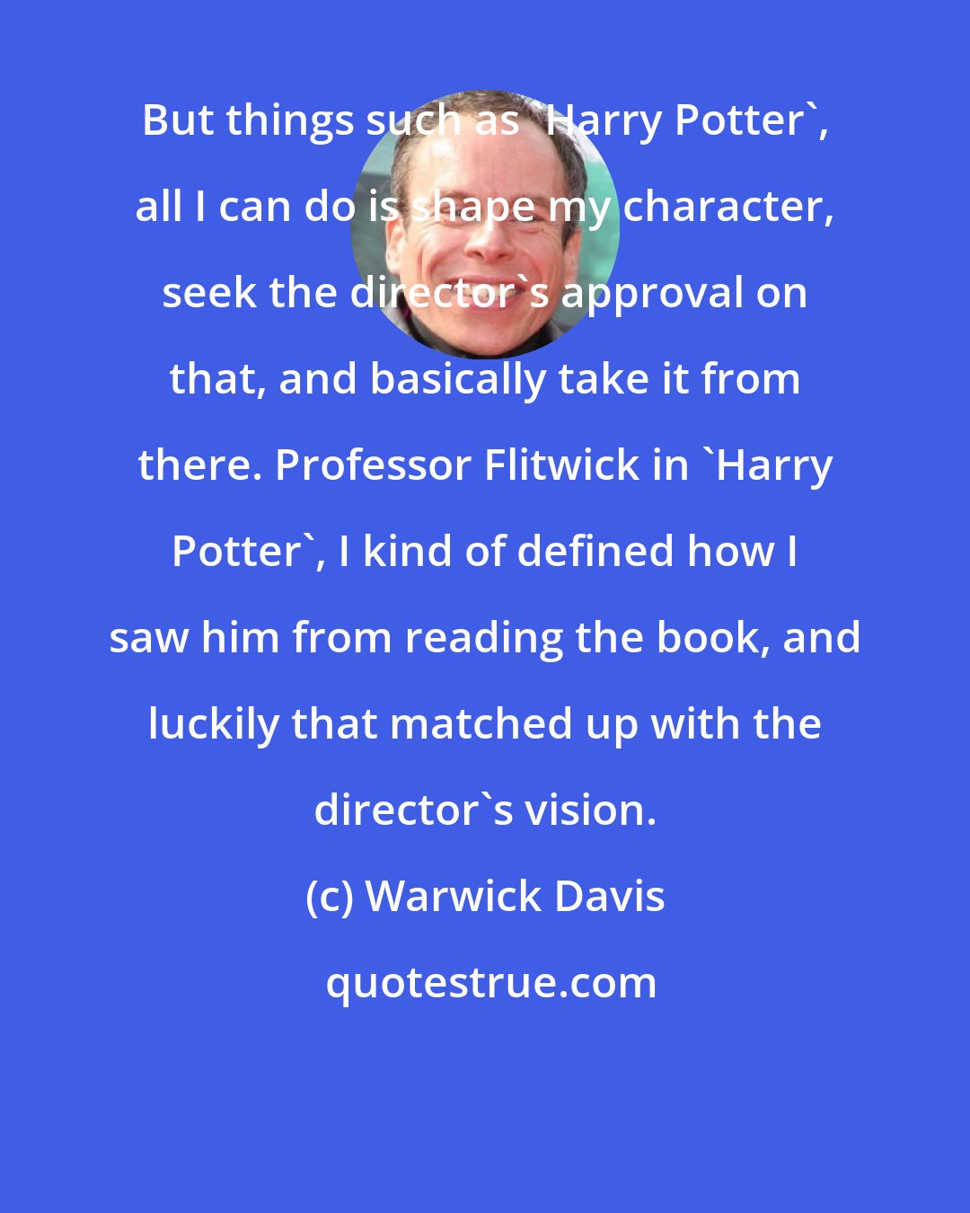 Warwick Davis: But things such as 'Harry Potter', all I can do is shape my character, seek the director's approval on that, and basically take it from there. Professor Flitwick in 'Harry Potter', I kind of defined how I saw him from reading the book, and luckily that matched up with the director's vision.