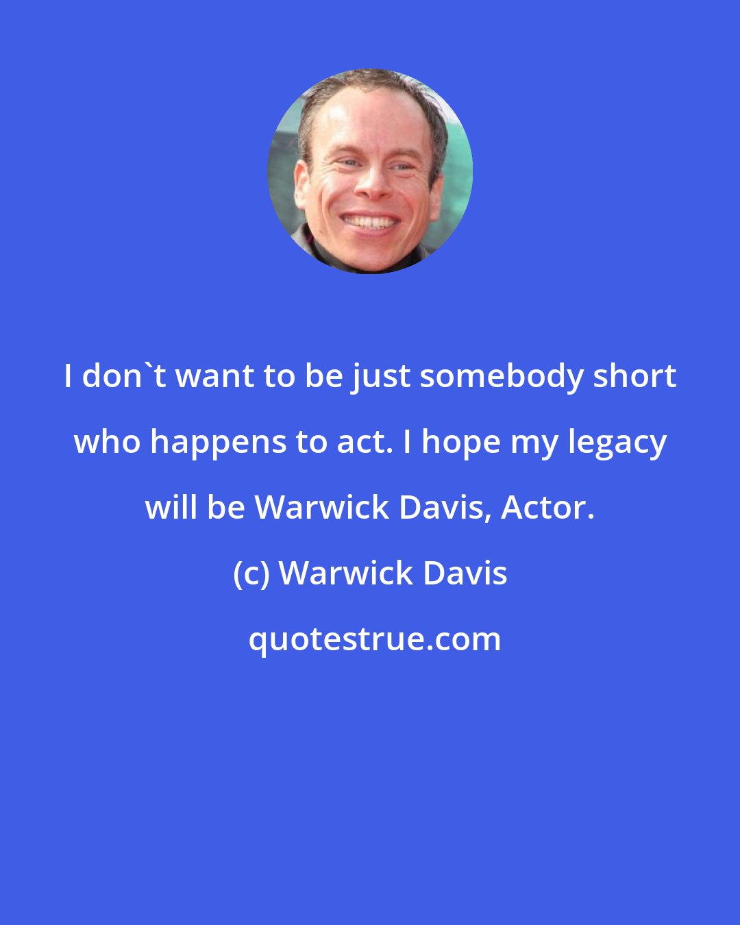 Warwick Davis: I don't want to be just somebody short who happens to act. I hope my legacy will be Warwick Davis, Actor.