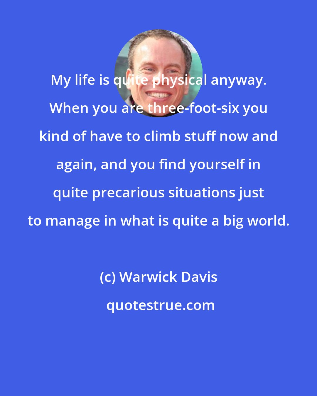 Warwick Davis: My life is quite physical anyway. When you are three-foot-six you kind of have to climb stuff now and again, and you find yourself in quite precarious situations just to manage in what is quite a big world.