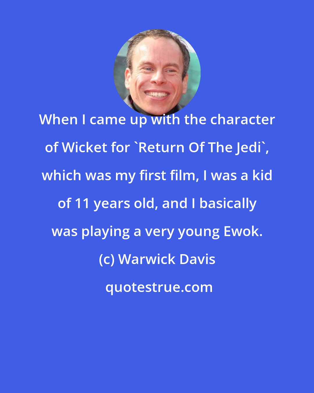 Warwick Davis: When I came up with the character of Wicket for 'Return Of The Jedi', which was my first film, I was a kid of 11 years old, and I basically was playing a very young Ewok.