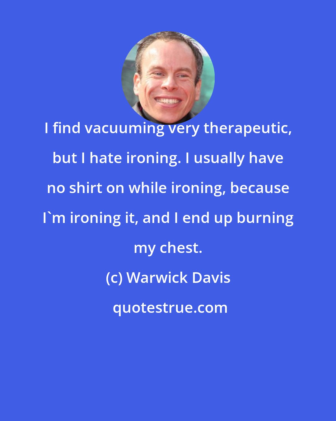 Warwick Davis: I find vacuuming very therapeutic, but I hate ironing. I usually have no shirt on while ironing, because I'm ironing it, and I end up burning my chest.