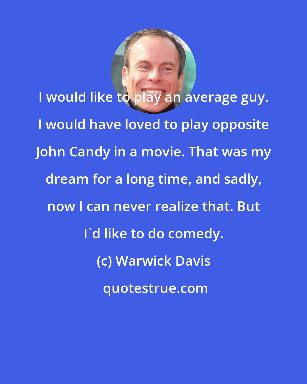 Warwick Davis: I would like to play an average guy. I would have loved to play opposite John Candy in a movie. That was my dream for a long time, and sadly, now I can never realize that. But I'd like to do comedy.