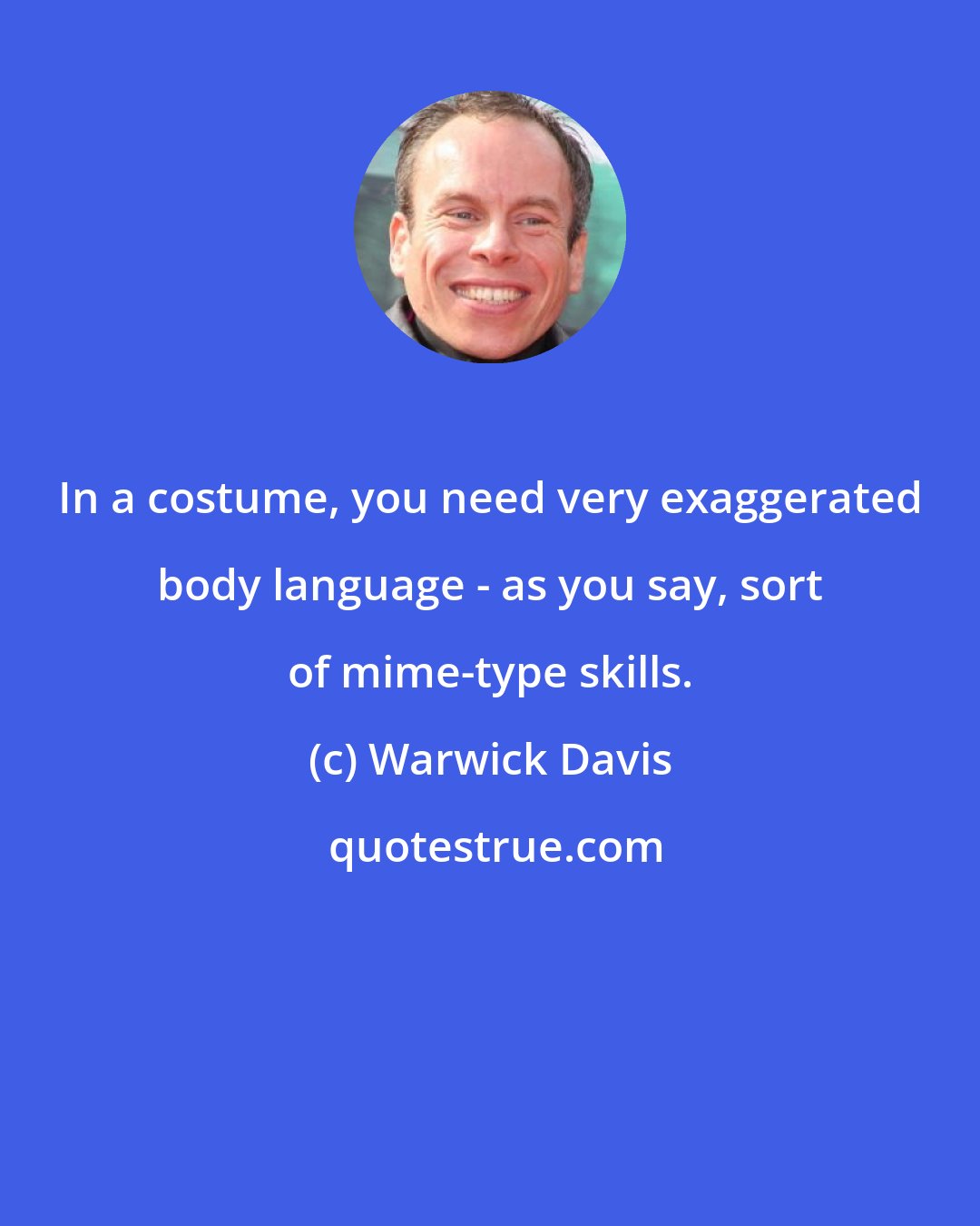 Warwick Davis: In a costume, you need very exaggerated body language - as you say, sort of mime-type skills.