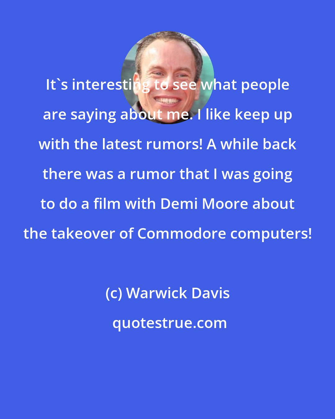 Warwick Davis: It's interesting to see what people are saying about me. I like keep up with the latest rumors! A while back there was a rumor that I was going to do a film with Demi Moore about the takeover of Commodore computers!