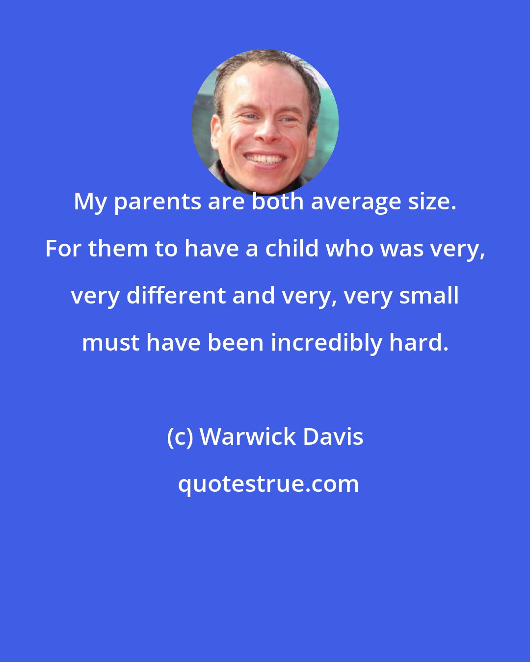 Warwick Davis: My parents are both average size. For them to have a child who was very, very different and very, very small must have been incredibly hard.