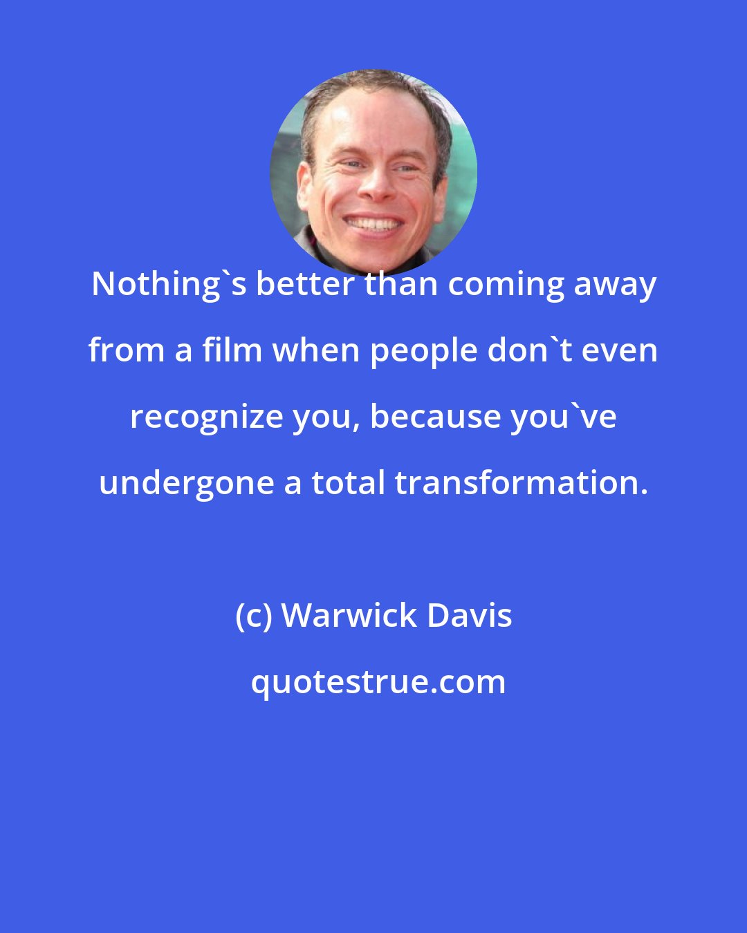Warwick Davis: Nothing's better than coming away from a film when people don't even recognize you, because you've undergone a total transformation.