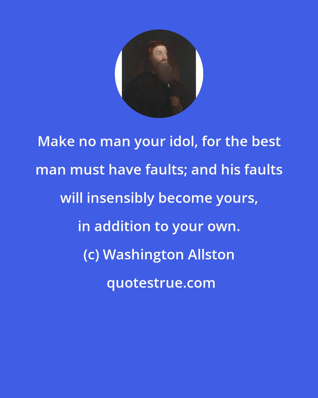 Washington Allston: Make no man your idol, for the best man must have faults; and his faults will insensibly become yours, in addition to your own.
