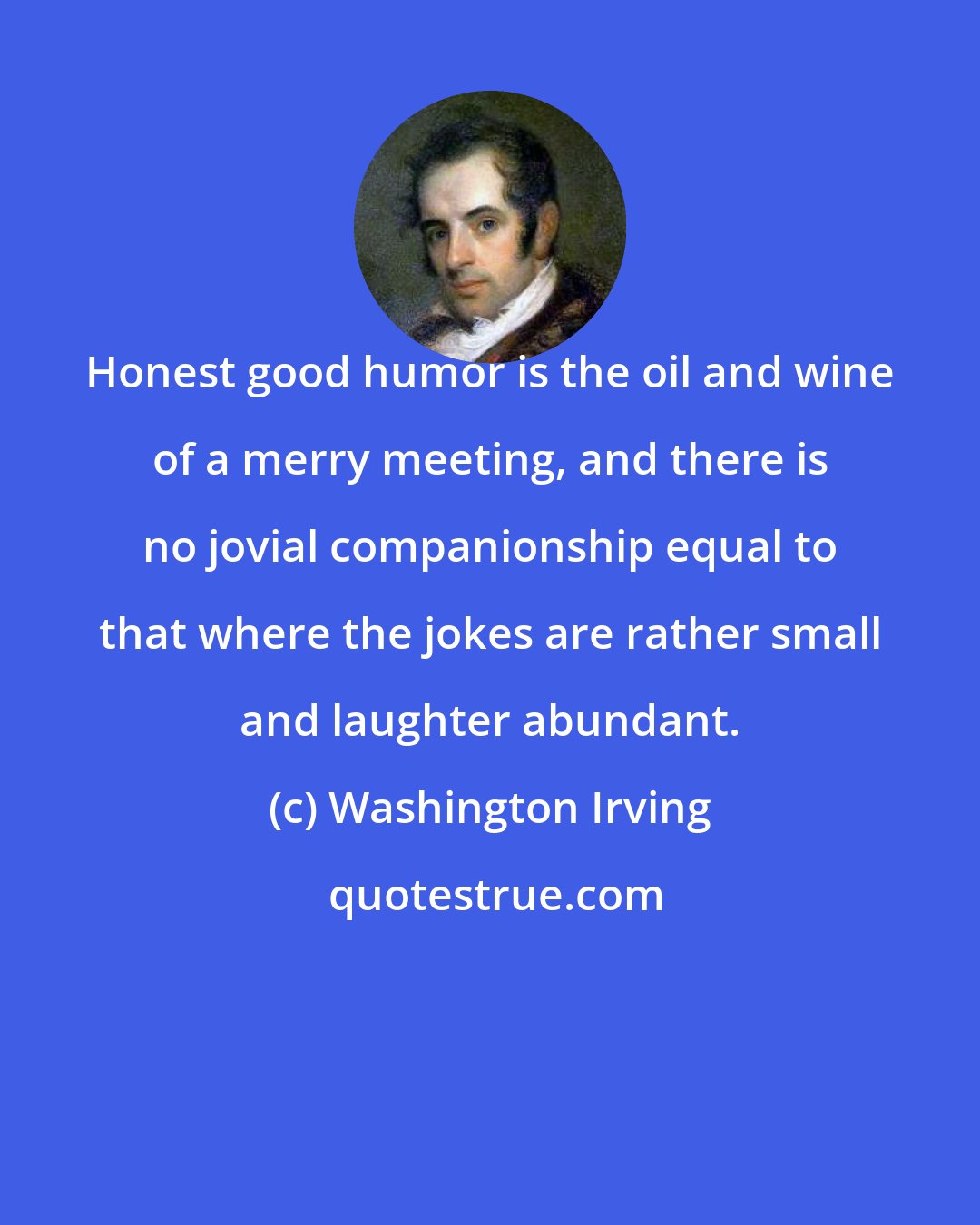 Washington Irving: Honest good humor is the oil and wine of a merry meeting, and there is no jovial companionship equal to that where the jokes are rather small and laughter abundant.