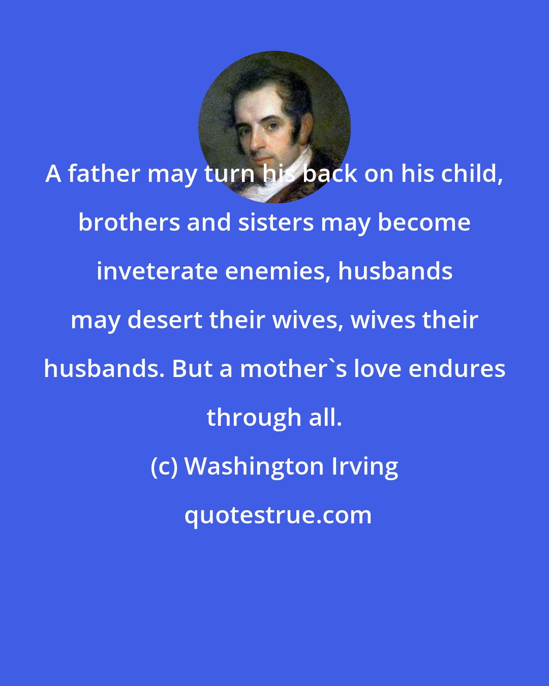 Washington Irving: A father may turn his back on his child, brothers and sisters may become inveterate enemies, husbands may desert their wives, wives their husbands. But a mother's love endures through all.