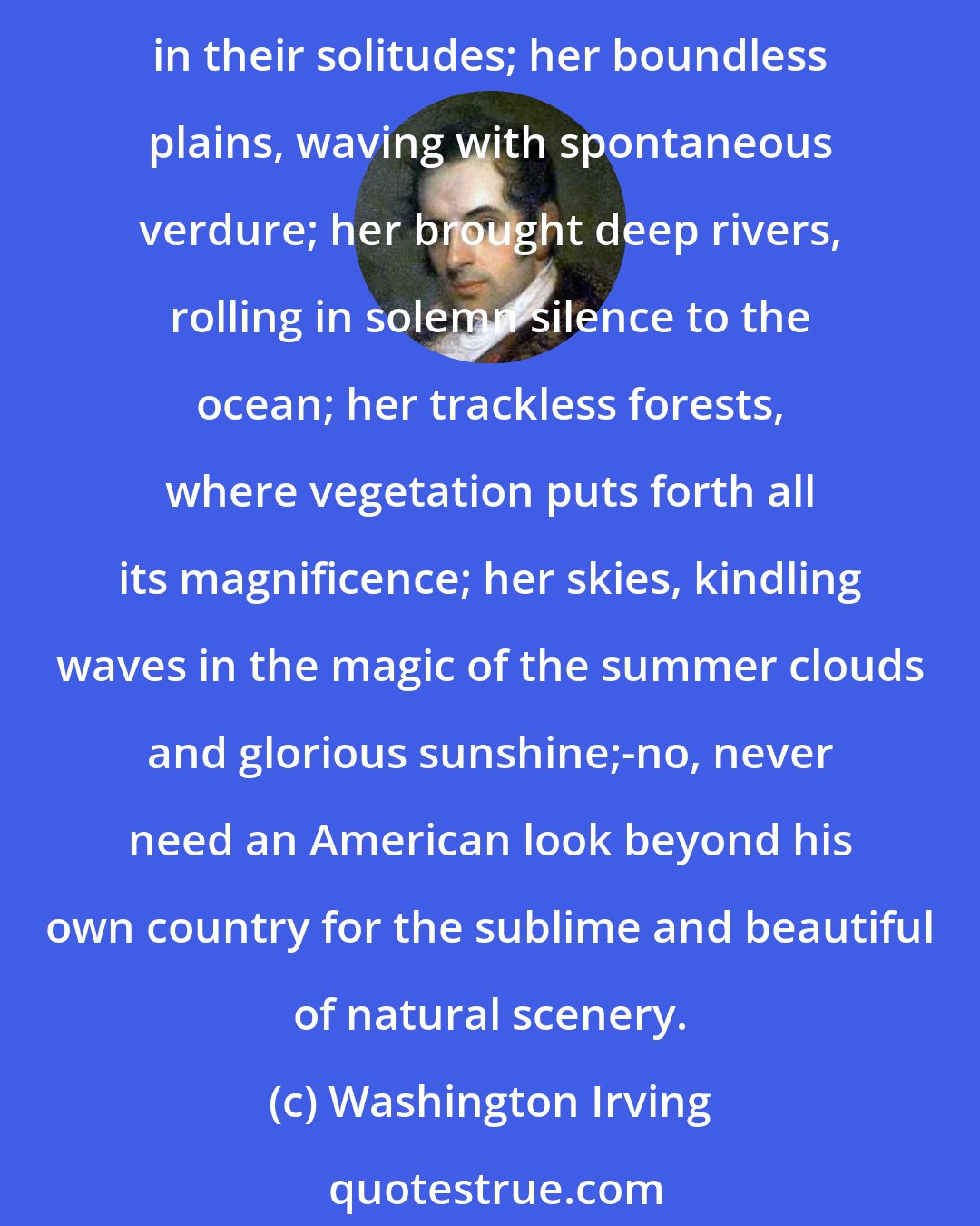 Washington Irving: Her mighty lakes, like oceans of liquid silver; her mountains with their right aerial tints; her valleys, teeming with wild fertility; her tremendous cataracts, thundering in their solitudes; her boundless plains, waving with spontaneous verdure; her brought deep rivers, rolling in solemn silence to the ocean; her trackless forests, where vegetation puts forth all its magnificence; her skies, kindling waves in the magic of the summer clouds and glorious sunshine;-no, never need an American look beyond his own country for the sublime and beautiful of natural scenery.