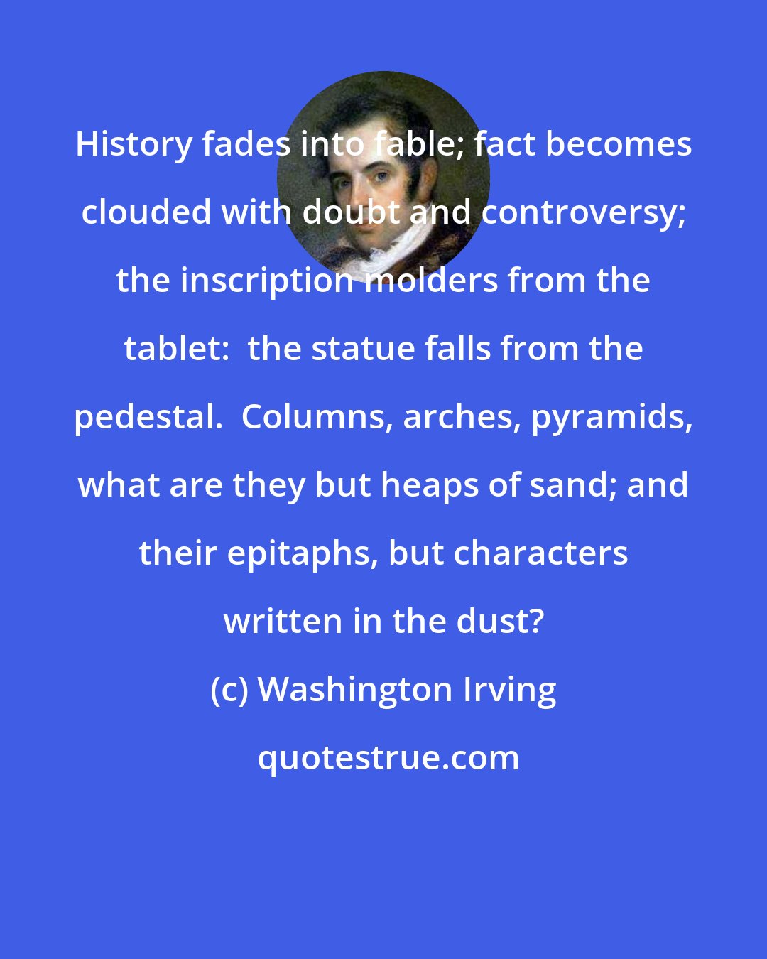 Washington Irving: History fades into fable; fact becomes clouded with doubt and controversy; the inscription molders from the tablet:  the statue falls from the pedestal.  Columns, arches, pyramids, what are they but heaps of sand; and their epitaphs, but characters written in the dust?