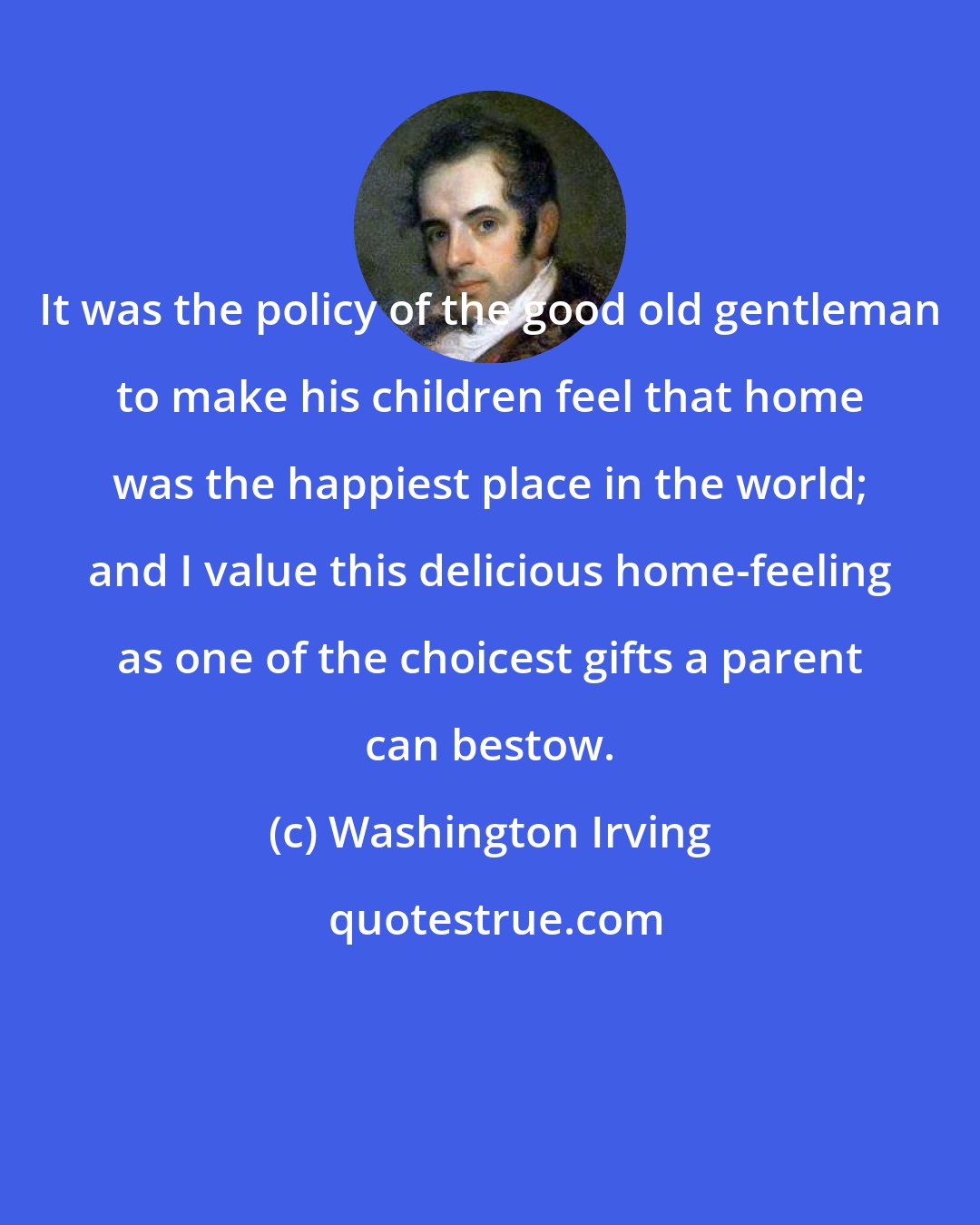 Washington Irving: It was the policy of the good old gentleman to make his children feel that home was the happiest place in the world; and I value this delicious home-feeling as one of the choicest gifts a parent can bestow.