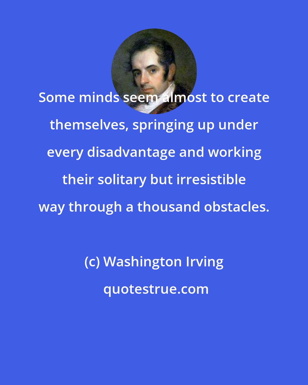 Washington Irving: Some minds seem almost to create themselves, springing up under every disadvantage and working their solitary but irresistible way through a thousand obstacles.