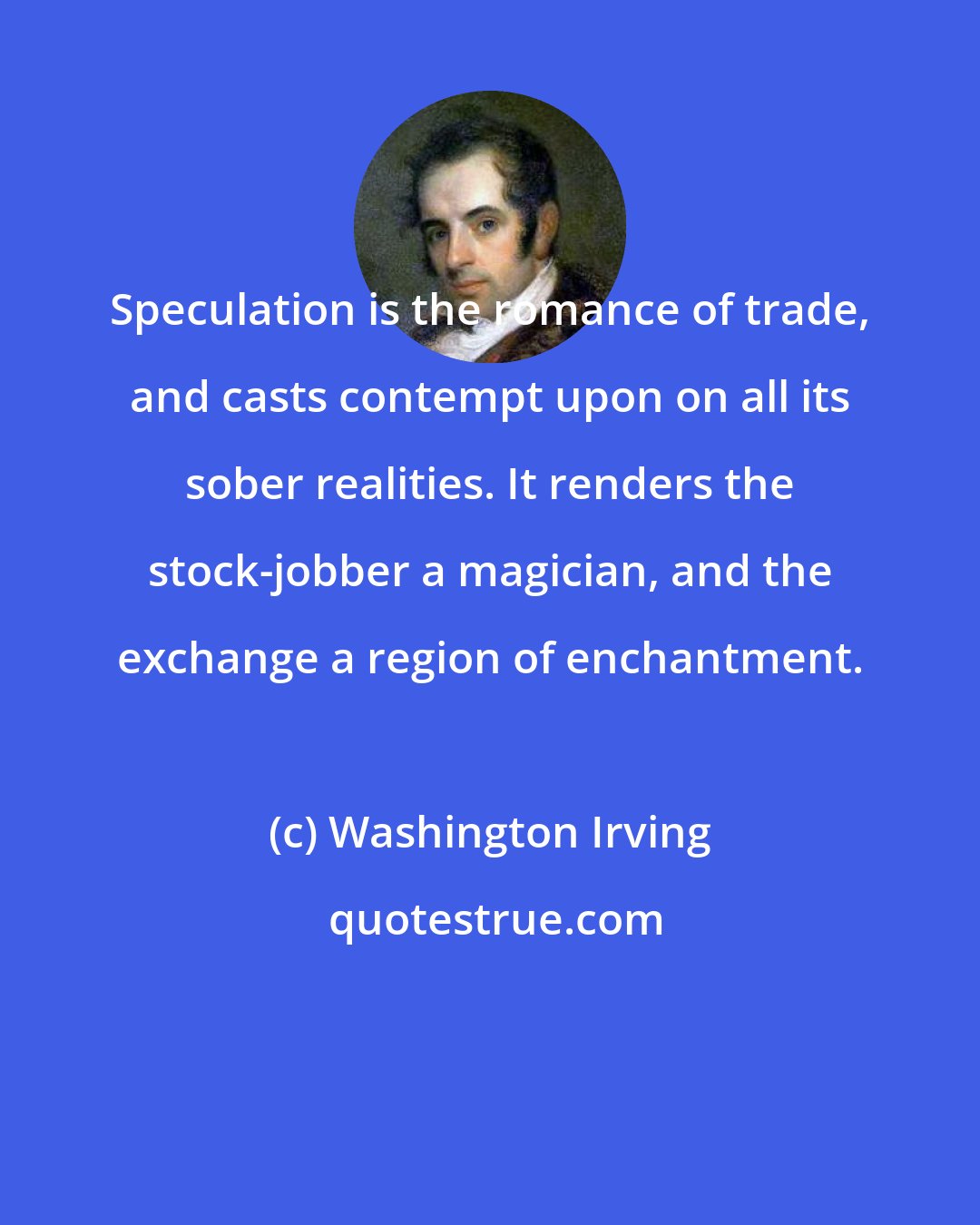 Washington Irving: Speculation is the romance of trade, and casts contempt upon on all its sober realities. It renders the stock-jobber a magician, and the exchange a region of enchantment.