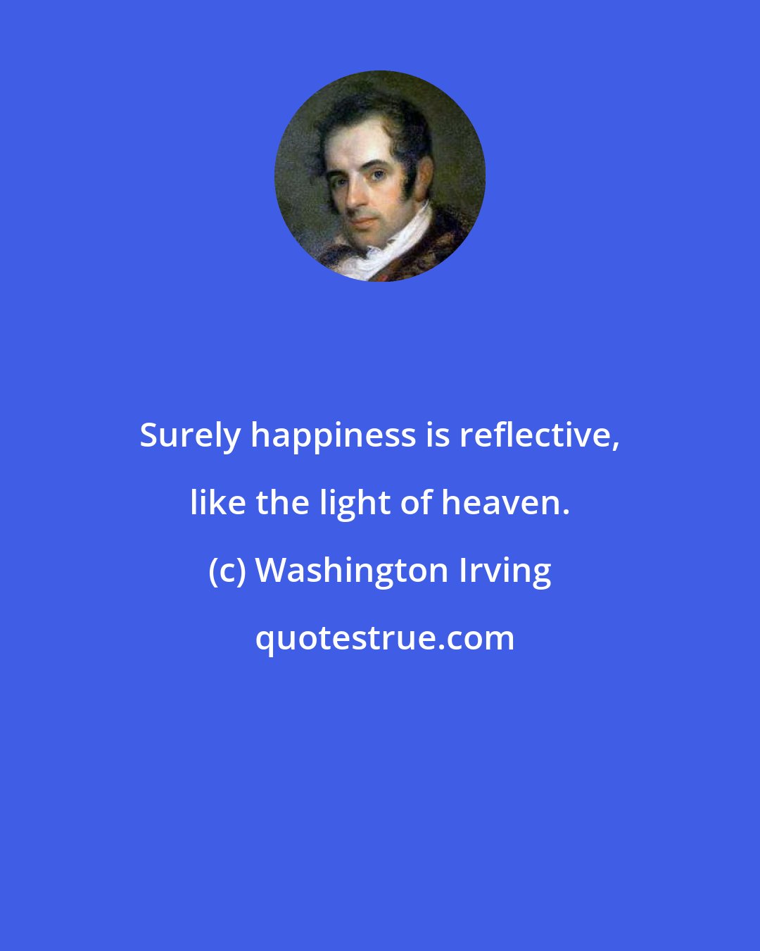 Washington Irving: Surely happiness is reflective, like the light of heaven.