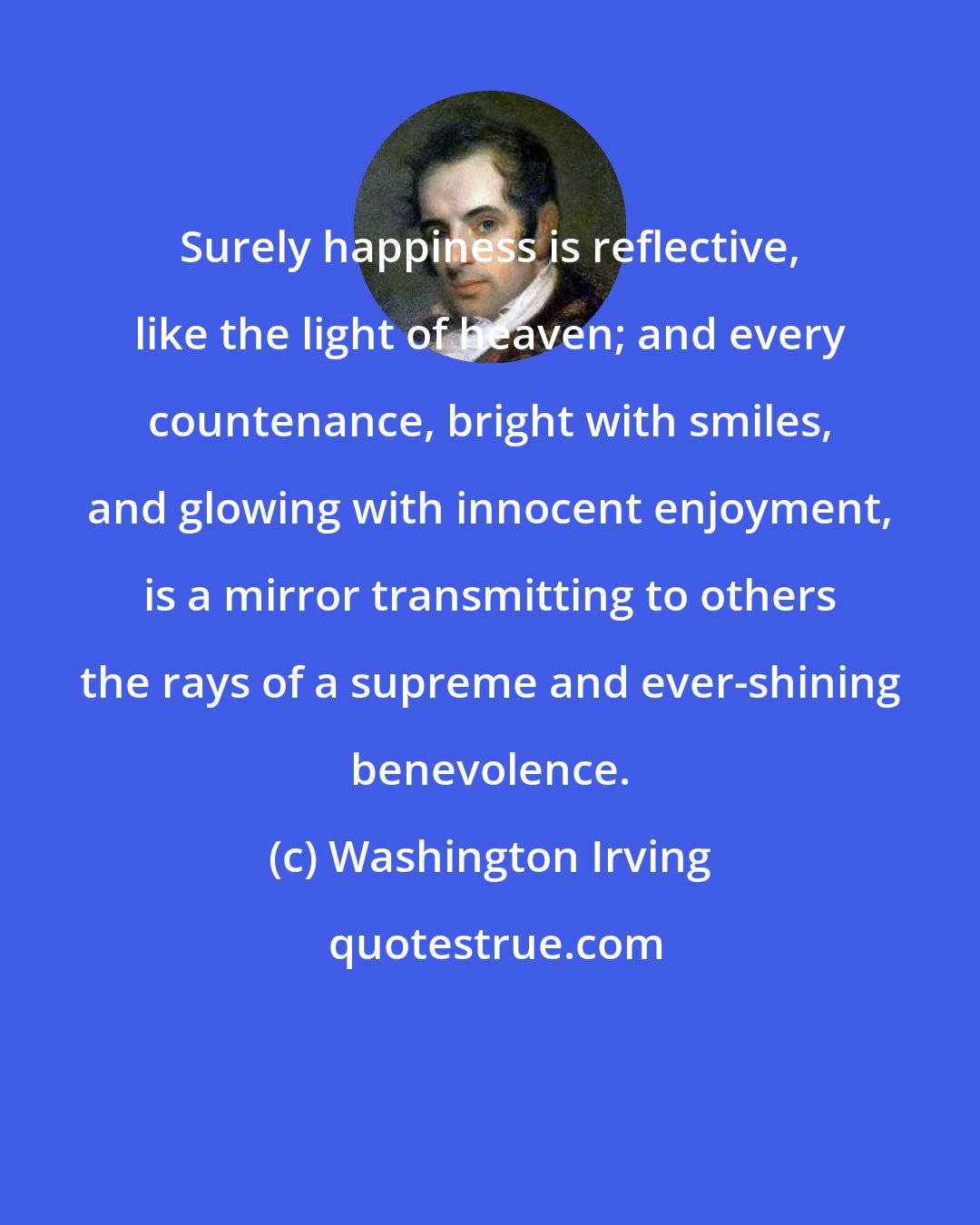Washington Irving: Surely happiness is reflective, like the light of heaven; and every countenance, bright with smiles, and glowing with innocent enjoyment, is a mirror transmitting to others the rays of a supreme and ever-shining benevolence.