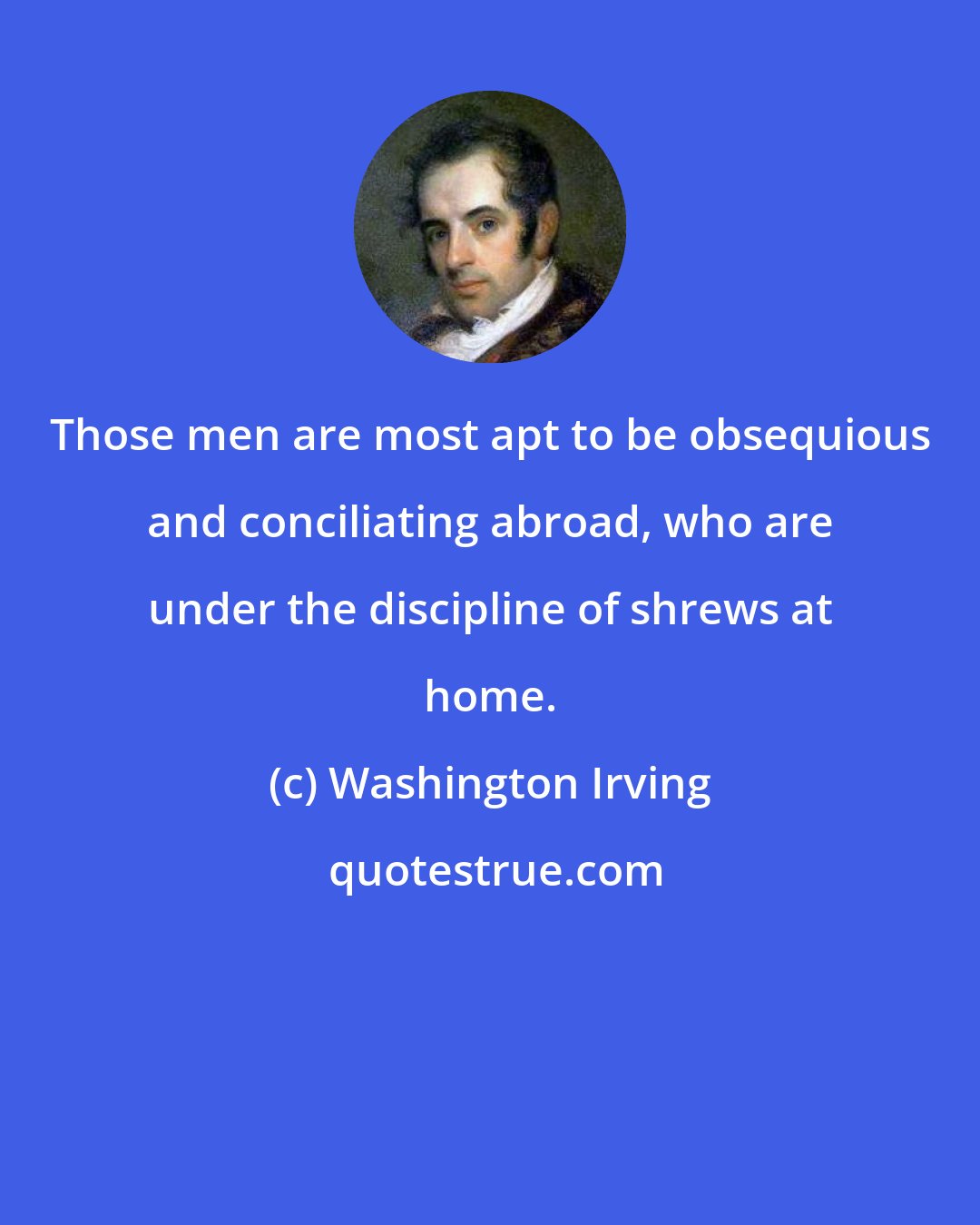 Washington Irving: Those men are most apt to be obsequious and conciliating abroad, who are under the discipline of shrews at home.