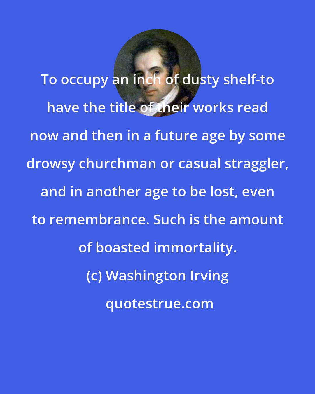 Washington Irving: To occupy an inch of dusty shelf-to have the title of their works read now and then in a future age by some drowsy churchman or casual straggler, and in another age to be lost, even to remembrance. Such is the amount of boasted immortality.