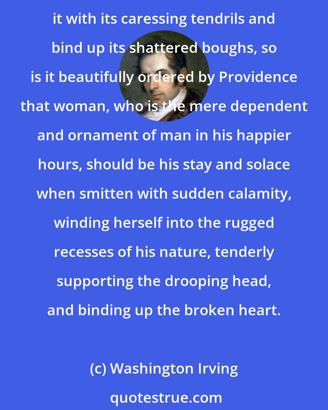 Washington Irving: As the vine which has long twined its graceful foliage about the oak and been lifted by it into sunshine, will, when the hardy plant is rifted by the thunderbolt, cling round it with its caressing tendrils and bind up its shattered boughs, so is it beautifully ordered by Providence that woman, who is the mere dependent and ornament of man in his happier hours, should be his stay and solace when smitten with sudden calamity, winding herself into the rugged recesses of his nature, tenderly supporting the drooping head, and binding up the broken heart.