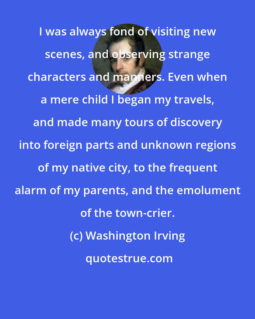 Washington Irving: I was always fond of visiting new scenes, and observing strange characters and manners. Even when a mere child I began my travels, and made many tours of discovery into foreign parts and unknown regions of my native city, to the frequent alarm of my parents, and the emolument of the town-crier.