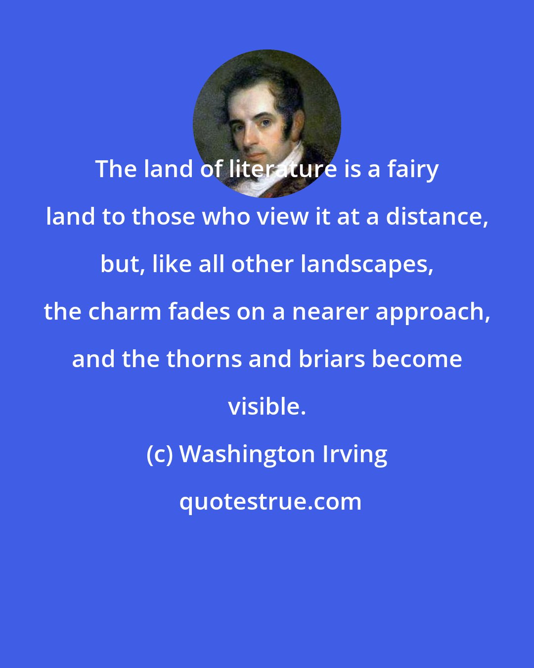 Washington Irving: The land of literature is a fairy land to those who view it at a distance, but, like all other landscapes, the charm fades on a nearer approach, and the thorns and briars become visible.